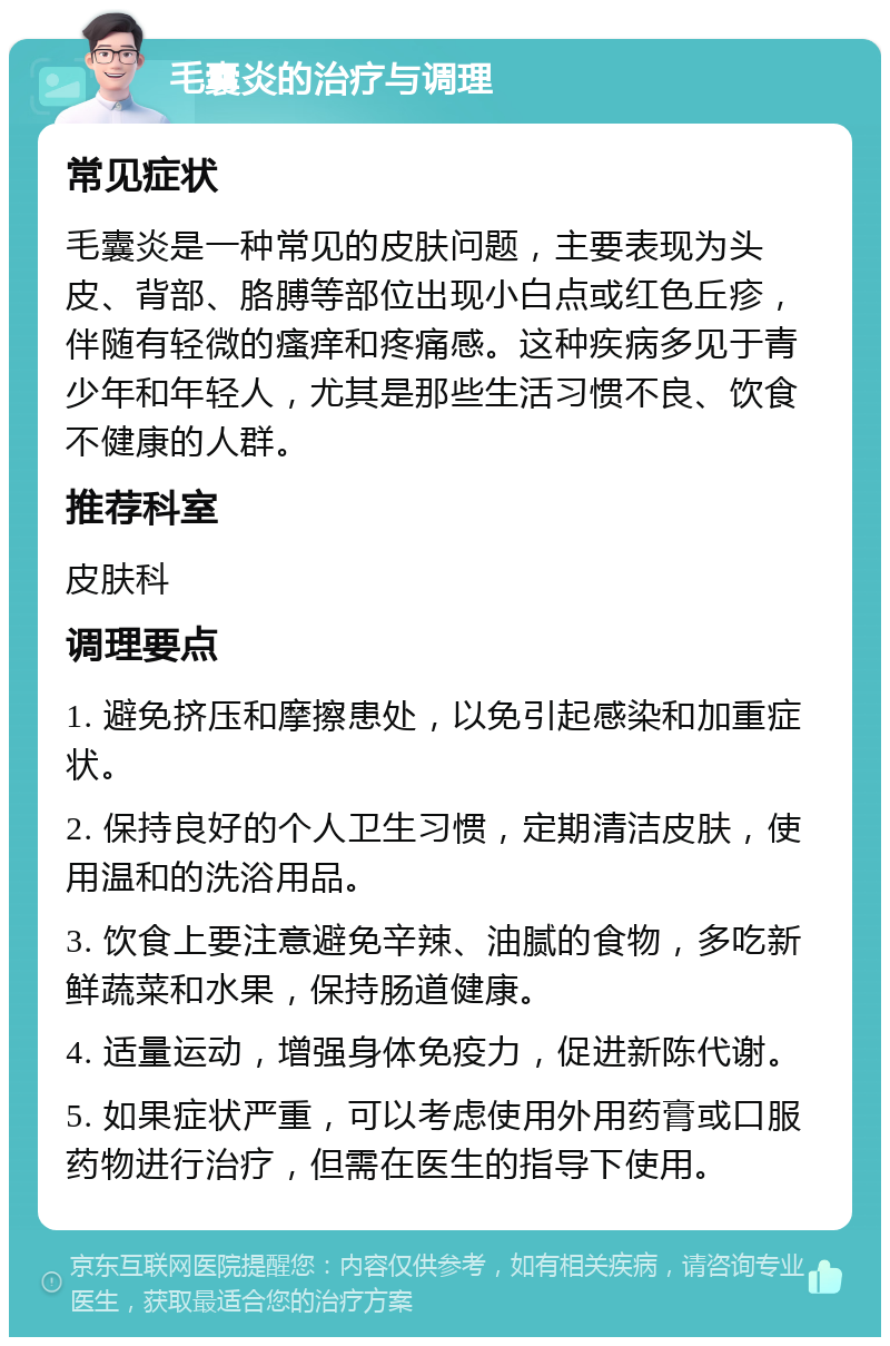 毛囊炎的治疗与调理 常见症状 毛囊炎是一种常见的皮肤问题，主要表现为头皮、背部、胳膊等部位出现小白点或红色丘疹，伴随有轻微的瘙痒和疼痛感。这种疾病多见于青少年和年轻人，尤其是那些生活习惯不良、饮食不健康的人群。 推荐科室 皮肤科 调理要点 1. 避免挤压和摩擦患处，以免引起感染和加重症状。 2. 保持良好的个人卫生习惯，定期清洁皮肤，使用温和的洗浴用品。 3. 饮食上要注意避免辛辣、油腻的食物，多吃新鲜蔬菜和水果，保持肠道健康。 4. 适量运动，增强身体免疫力，促进新陈代谢。 5. 如果症状严重，可以考虑使用外用药膏或口服药物进行治疗，但需在医生的指导下使用。