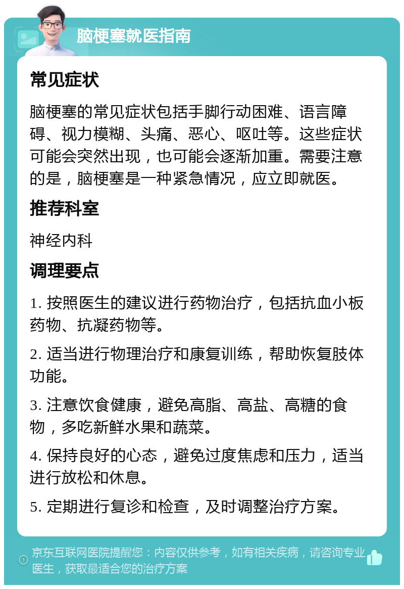 脑梗塞就医指南 常见症状 脑梗塞的常见症状包括手脚行动困难、语言障碍、视力模糊、头痛、恶心、呕吐等。这些症状可能会突然出现，也可能会逐渐加重。需要注意的是，脑梗塞是一种紧急情况，应立即就医。 推荐科室 神经内科 调理要点 1. 按照医生的建议进行药物治疗，包括抗血小板药物、抗凝药物等。 2. 适当进行物理治疗和康复训练，帮助恢复肢体功能。 3. 注意饮食健康，避免高脂、高盐、高糖的食物，多吃新鲜水果和蔬菜。 4. 保持良好的心态，避免过度焦虑和压力，适当进行放松和休息。 5. 定期进行复诊和检查，及时调整治疗方案。