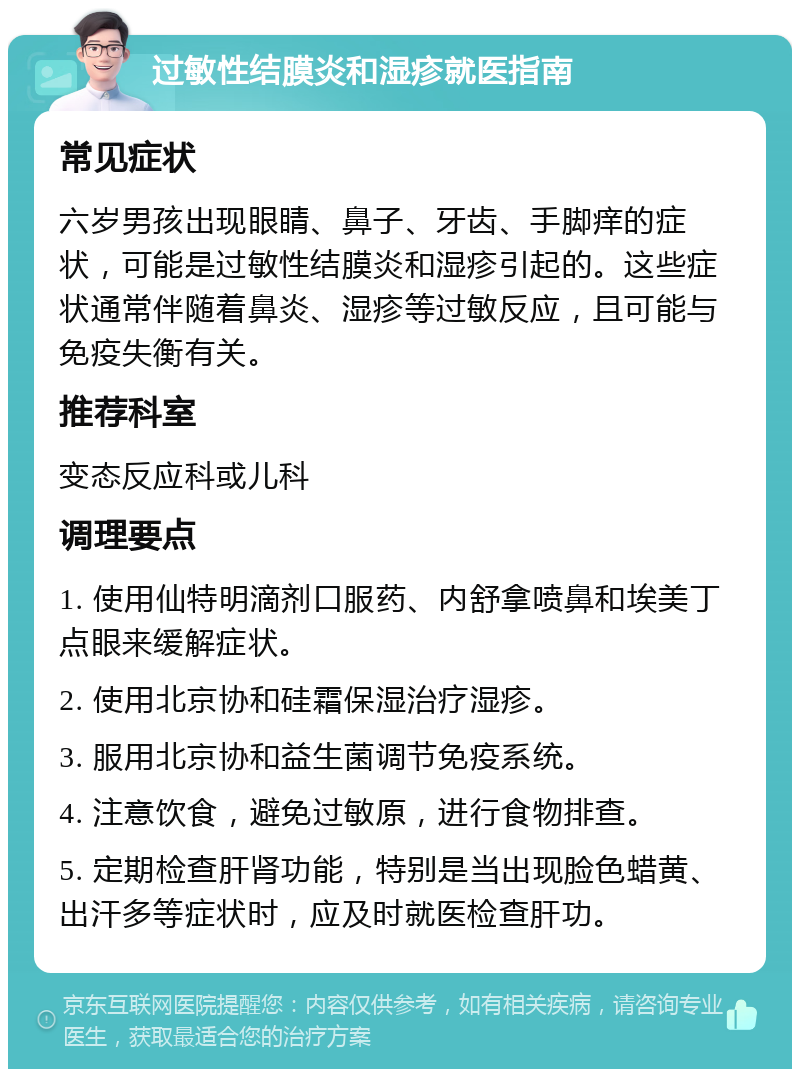 过敏性结膜炎和湿疹就医指南 常见症状 六岁男孩出现眼睛、鼻子、牙齿、手脚痒的症状，可能是过敏性结膜炎和湿疹引起的。这些症状通常伴随着鼻炎、湿疹等过敏反应，且可能与免疫失衡有关。 推荐科室 变态反应科或儿科 调理要点 1. 使用仙特明滴剂口服药、内舒拿喷鼻和埃美丁点眼来缓解症状。 2. 使用北京协和硅霜保湿治疗湿疹。 3. 服用北京协和益生菌调节免疫系统。 4. 注意饮食，避免过敏原，进行食物排查。 5. 定期检查肝肾功能，特别是当出现脸色蜡黄、出汗多等症状时，应及时就医检查肝功。