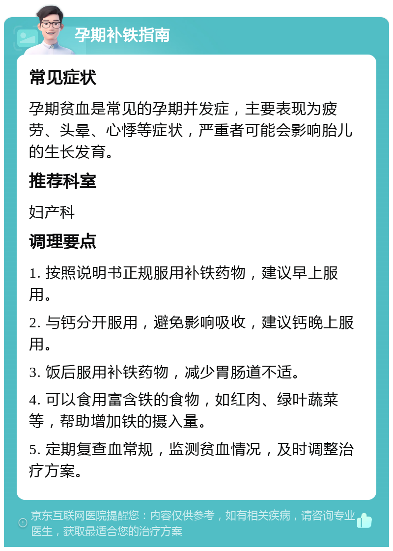 孕期补铁指南 常见症状 孕期贫血是常见的孕期并发症，主要表现为疲劳、头晕、心悸等症状，严重者可能会影响胎儿的生长发育。 推荐科室 妇产科 调理要点 1. 按照说明书正规服用补铁药物，建议早上服用。 2. 与钙分开服用，避免影响吸收，建议钙晚上服用。 3. 饭后服用补铁药物，减少胃肠道不适。 4. 可以食用富含铁的食物，如红肉、绿叶蔬菜等，帮助增加铁的摄入量。 5. 定期复查血常规，监测贫血情况，及时调整治疗方案。