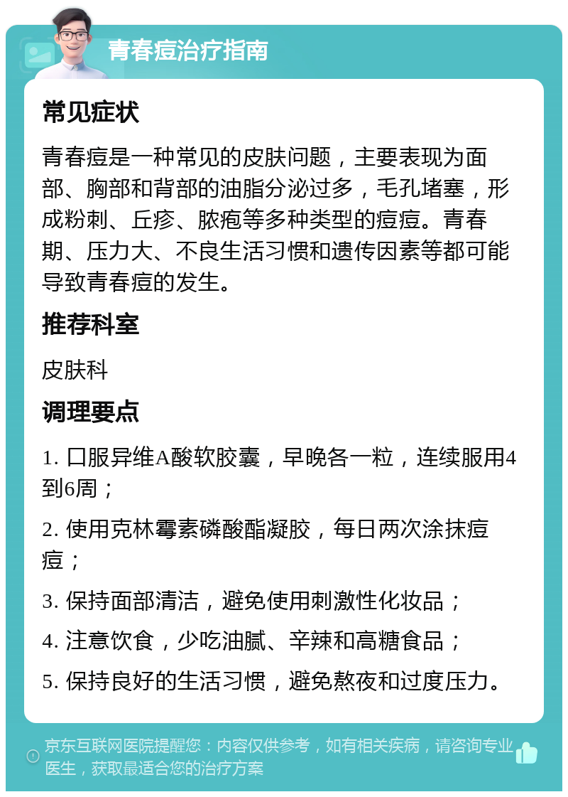 青春痘治疗指南 常见症状 青春痘是一种常见的皮肤问题，主要表现为面部、胸部和背部的油脂分泌过多，毛孔堵塞，形成粉刺、丘疹、脓疱等多种类型的痘痘。青春期、压力大、不良生活习惯和遗传因素等都可能导致青春痘的发生。 推荐科室 皮肤科 调理要点 1. 口服异维A酸软胶囊，早晚各一粒，连续服用4到6周； 2. 使用克林霉素磷酸酯凝胶，每日两次涂抹痘痘； 3. 保持面部清洁，避免使用刺激性化妆品； 4. 注意饮食，少吃油腻、辛辣和高糖食品； 5. 保持良好的生活习惯，避免熬夜和过度压力。