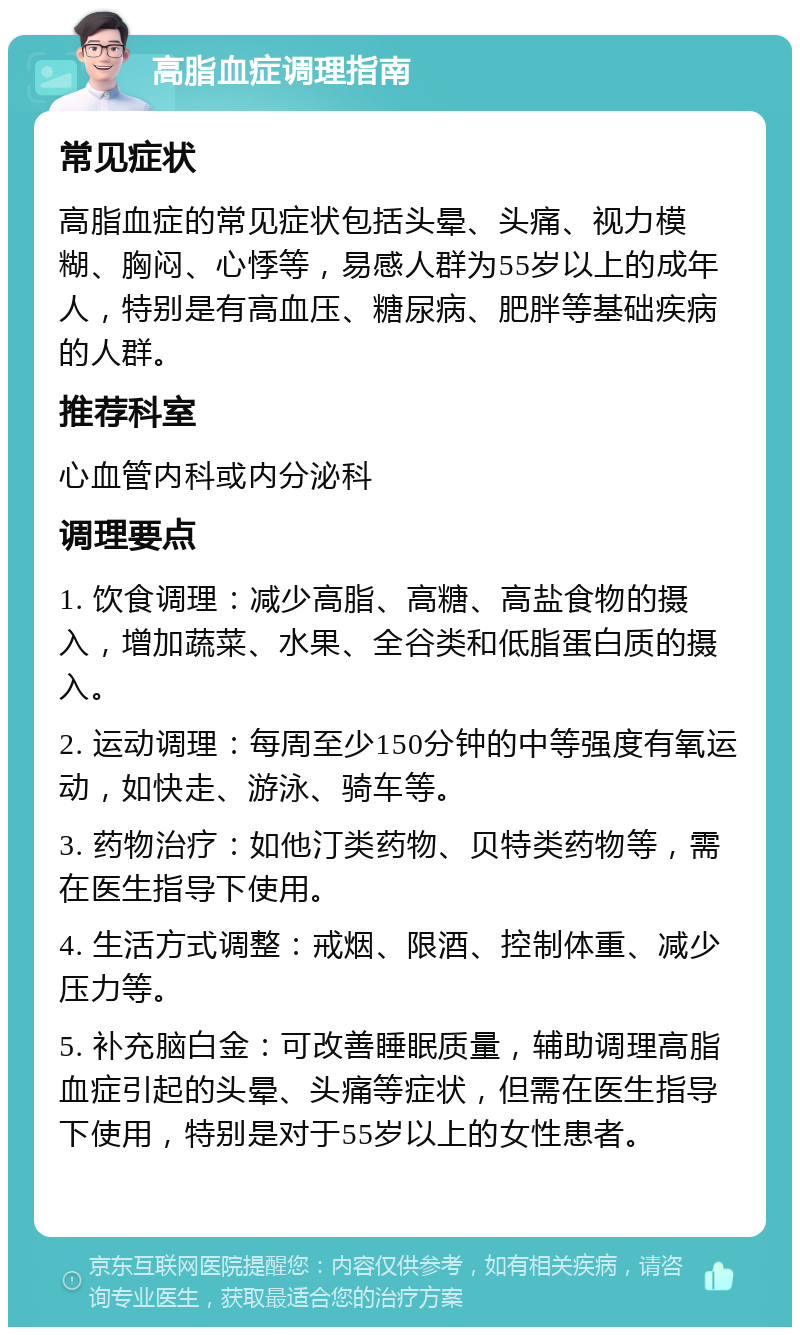 高脂血症调理指南 常见症状 高脂血症的常见症状包括头晕、头痛、视力模糊、胸闷、心悸等，易感人群为55岁以上的成年人，特别是有高血压、糖尿病、肥胖等基础疾病的人群。 推荐科室 心血管内科或内分泌科 调理要点 1. 饮食调理：减少高脂、高糖、高盐食物的摄入，增加蔬菜、水果、全谷类和低脂蛋白质的摄入。 2. 运动调理：每周至少150分钟的中等强度有氧运动，如快走、游泳、骑车等。 3. 药物治疗：如他汀类药物、贝特类药物等，需在医生指导下使用。 4. 生活方式调整：戒烟、限酒、控制体重、减少压力等。 5. 补充脑白金：可改善睡眠质量，辅助调理高脂血症引起的头晕、头痛等症状，但需在医生指导下使用，特别是对于55岁以上的女性患者。