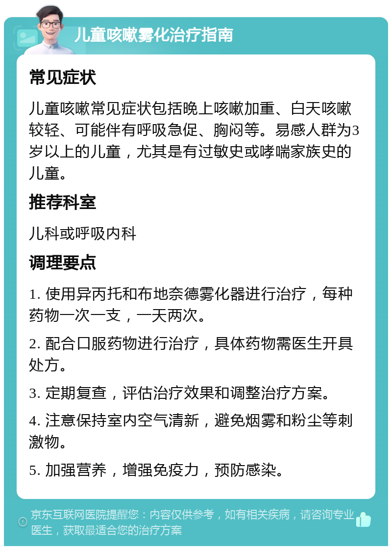 儿童咳嗽雾化治疗指南 常见症状 儿童咳嗽常见症状包括晚上咳嗽加重、白天咳嗽较轻、可能伴有呼吸急促、胸闷等。易感人群为3岁以上的儿童，尤其是有过敏史或哮喘家族史的儿童。 推荐科室 儿科或呼吸内科 调理要点 1. 使用异丙托和布地奈德雾化器进行治疗，每种药物一次一支，一天两次。 2. 配合口服药物进行治疗，具体药物需医生开具处方。 3. 定期复查，评估治疗效果和调整治疗方案。 4. 注意保持室内空气清新，避免烟雾和粉尘等刺激物。 5. 加强营养，增强免疫力，预防感染。