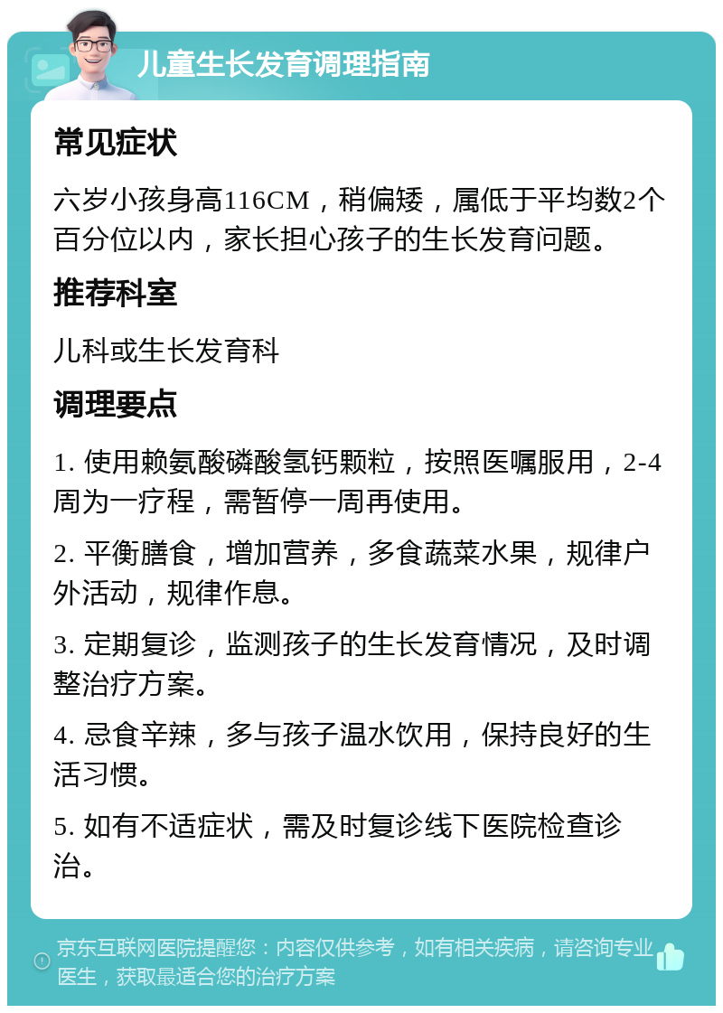 儿童生长发育调理指南 常见症状 六岁小孩身高116CM，稍偏矮，属低于平均数2个百分位以内，家长担心孩子的生长发育问题。 推荐科室 儿科或生长发育科 调理要点 1. 使用赖氨酸磷酸氢钙颗粒，按照医嘱服用，2-4周为一疗程，需暂停一周再使用。 2. 平衡膳食，增加营养，多食蔬菜水果，规律户外活动，规律作息。 3. 定期复诊，监测孩子的生长发育情况，及时调整治疗方案。 4. 忌食辛辣，多与孩子温水饮用，保持良好的生活习惯。 5. 如有不适症状，需及时复诊线下医院检查诊治。