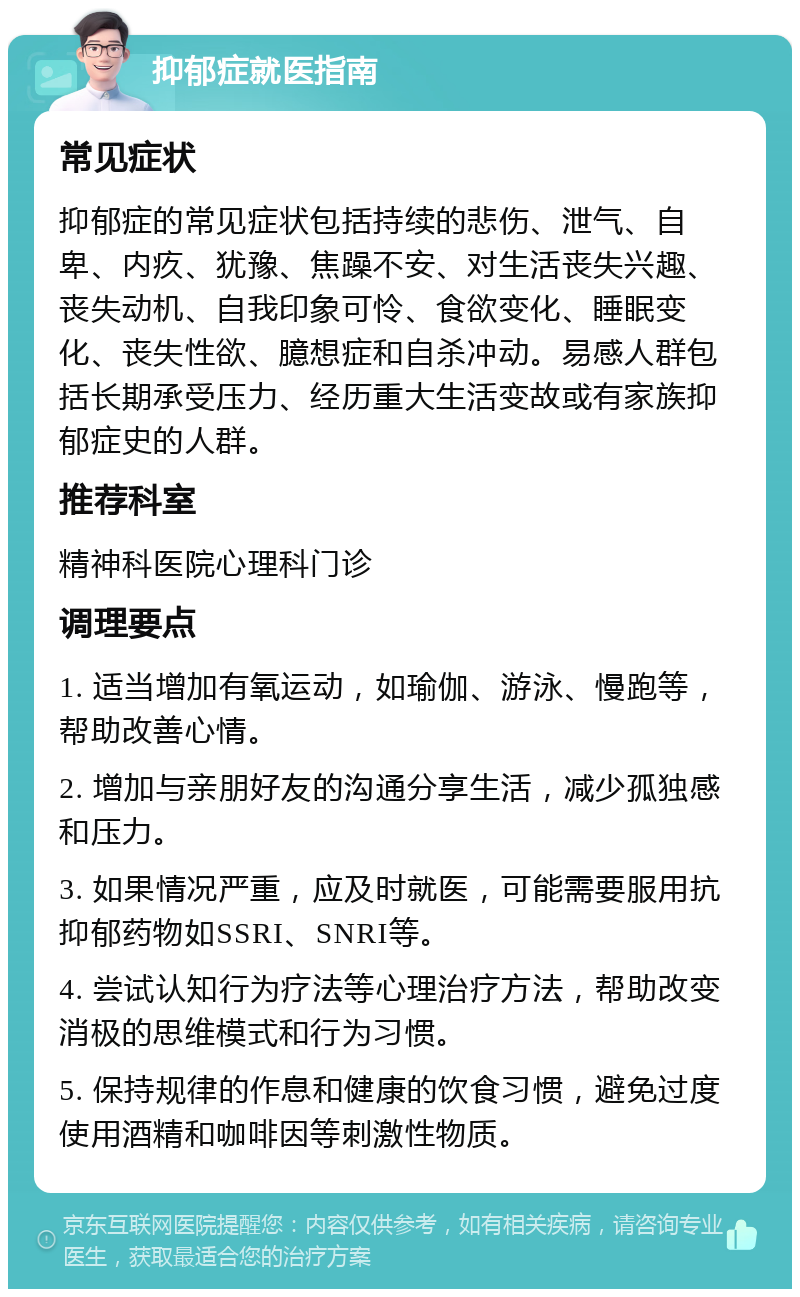 抑郁症就医指南 常见症状 抑郁症的常见症状包括持续的悲伤、泄气、自卑、内疚、犹豫、焦躁不安、对生活丧失兴趣、丧失动机、自我印象可怜、食欲变化、睡眠变化、丧失性欲、臆想症和自杀冲动。易感人群包括长期承受压力、经历重大生活变故或有家族抑郁症史的人群。 推荐科室 精神科医院心理科门诊 调理要点 1. 适当增加有氧运动，如瑜伽、游泳、慢跑等，帮助改善心情。 2. 增加与亲朋好友的沟通分享生活，减少孤独感和压力。 3. 如果情况严重，应及时就医，可能需要服用抗抑郁药物如SSRI、SNRI等。 4. 尝试认知行为疗法等心理治疗方法，帮助改变消极的思维模式和行为习惯。 5. 保持规律的作息和健康的饮食习惯，避免过度使用酒精和咖啡因等刺激性物质。