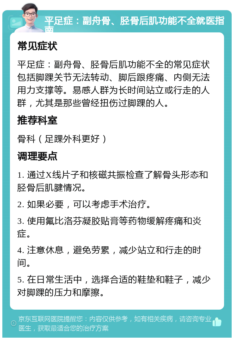 平足症：副舟骨、胫骨后肌功能不全就医指南 常见症状 平足症：副舟骨、胫骨后肌功能不全的常见症状包括脚踝关节无法转动、脚后跟疼痛、内侧无法用力支撑等。易感人群为长时间站立或行走的人群，尤其是那些曾经扭伤过脚踝的人。 推荐科室 骨科（足踝外科更好） 调理要点 1. 通过X线片子和核磁共振检查了解骨头形态和胫骨后肌腱情况。 2. 如果必要，可以考虑手术治疗。 3. 使用氟比洛芬凝胶贴膏等药物缓解疼痛和炎症。 4. 注意休息，避免劳累，减少站立和行走的时间。 5. 在日常生活中，选择合适的鞋垫和鞋子，减少对脚踝的压力和摩擦。