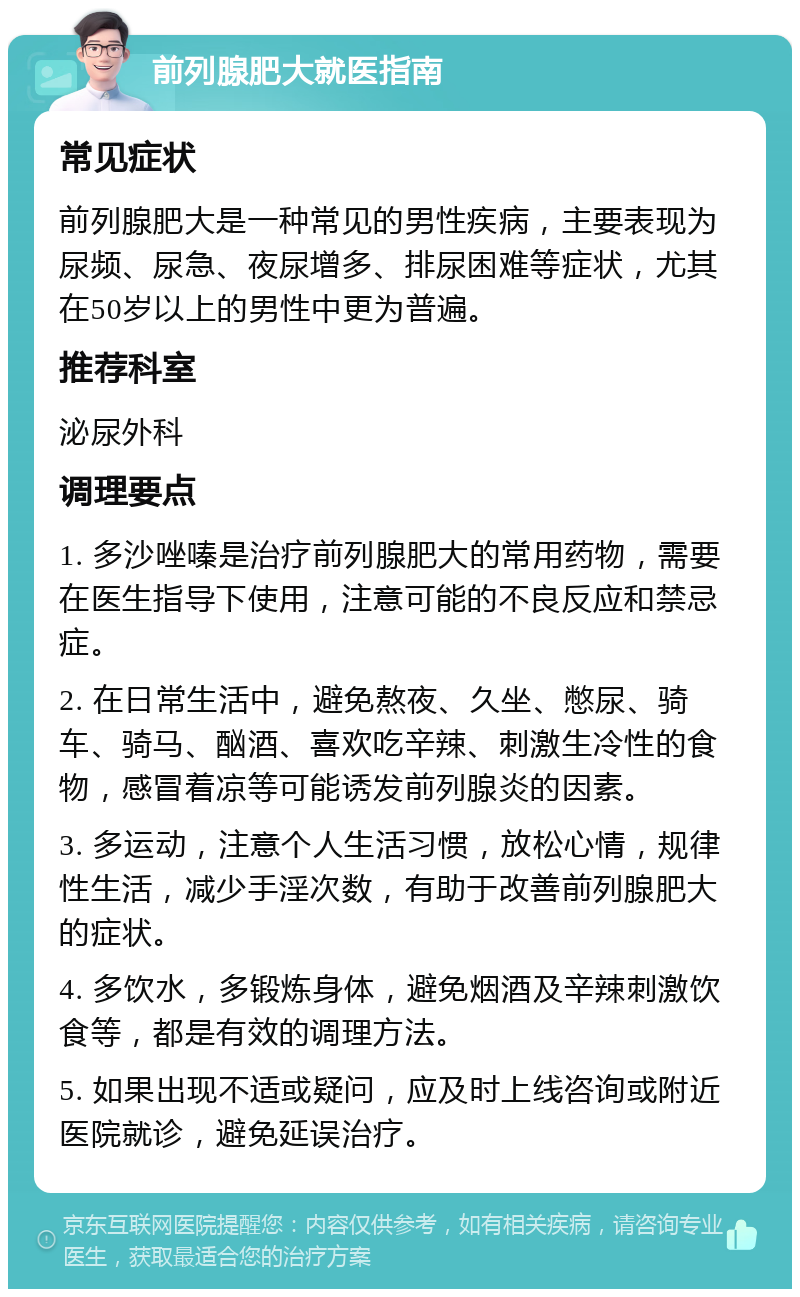 前列腺肥大就医指南 常见症状 前列腺肥大是一种常见的男性疾病，主要表现为尿频、尿急、夜尿增多、排尿困难等症状，尤其在50岁以上的男性中更为普遍。 推荐科室 泌尿外科 调理要点 1. 多沙唑嗪是治疗前列腺肥大的常用药物，需要在医生指导下使用，注意可能的不良反应和禁忌症。 2. 在日常生活中，避免熬夜、久坐、憋尿、骑车、骑马、酗酒、喜欢吃辛辣、刺激生冷性的食物，感冒着凉等可能诱发前列腺炎的因素。 3. 多运动，注意个人生活习惯，放松心情，规律性生活，减少手淫次数，有助于改善前列腺肥大的症状。 4. 多饮水，多锻炼身体，避免烟酒及辛辣刺激饮食等，都是有效的调理方法。 5. 如果出现不适或疑问，应及时上线咨询或附近医院就诊，避免延误治疗。