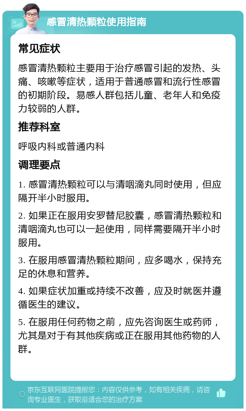 感冒清热颗粒使用指南 常见症状 感冒清热颗粒主要用于治疗感冒引起的发热、头痛、咳嗽等症状，适用于普通感冒和流行性感冒的初期阶段。易感人群包括儿童、老年人和免疫力较弱的人群。 推荐科室 呼吸内科或普通内科 调理要点 1. 感冒清热颗粒可以与清咽滴丸同时使用，但应隔开半小时服用。 2. 如果正在服用安罗替尼胶囊，感冒清热颗粒和清咽滴丸也可以一起使用，同样需要隔开半小时服用。 3. 在服用感冒清热颗粒期间，应多喝水，保持充足的休息和营养。 4. 如果症状加重或持续不改善，应及时就医并遵循医生的建议。 5. 在服用任何药物之前，应先咨询医生或药师，尤其是对于有其他疾病或正在服用其他药物的人群。