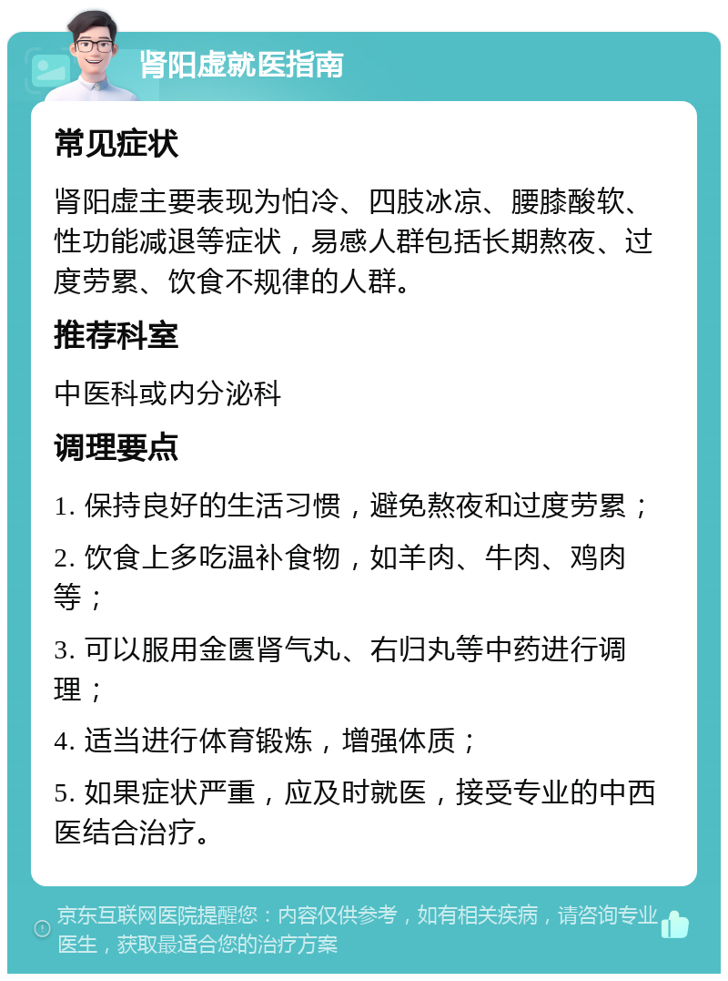 肾阳虚就医指南 常见症状 肾阳虚主要表现为怕冷、四肢冰凉、腰膝酸软、性功能减退等症状，易感人群包括长期熬夜、过度劳累、饮食不规律的人群。 推荐科室 中医科或内分泌科 调理要点 1. 保持良好的生活习惯，避免熬夜和过度劳累； 2. 饮食上多吃温补食物，如羊肉、牛肉、鸡肉等； 3. 可以服用金匮肾气丸、右归丸等中药进行调理； 4. 适当进行体育锻炼，增强体质； 5. 如果症状严重，应及时就医，接受专业的中西医结合治疗。