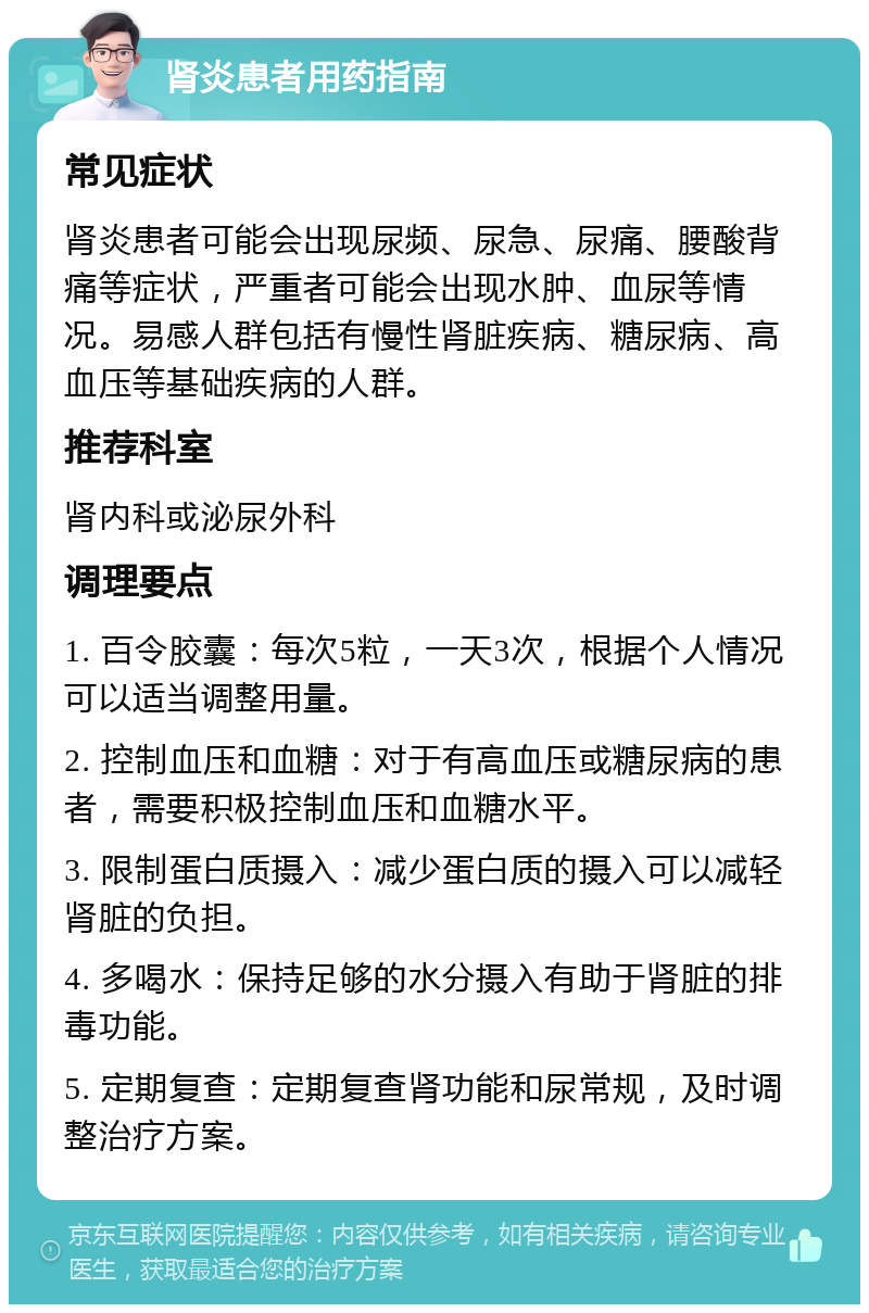 肾炎患者用药指南 常见症状 肾炎患者可能会出现尿频、尿急、尿痛、腰酸背痛等症状，严重者可能会出现水肿、血尿等情况。易感人群包括有慢性肾脏疾病、糖尿病、高血压等基础疾病的人群。 推荐科室 肾内科或泌尿外科 调理要点 1. 百令胶囊：每次5粒，一天3次，根据个人情况可以适当调整用量。 2. 控制血压和血糖：对于有高血压或糖尿病的患者，需要积极控制血压和血糖水平。 3. 限制蛋白质摄入：减少蛋白质的摄入可以减轻肾脏的负担。 4. 多喝水：保持足够的水分摄入有助于肾脏的排毒功能。 5. 定期复查：定期复查肾功能和尿常规，及时调整治疗方案。