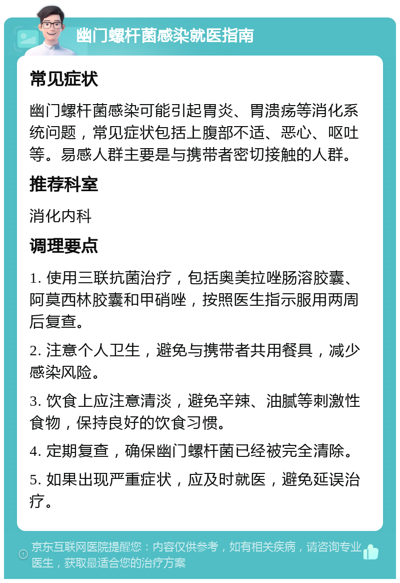 幽门螺杆菌感染就医指南 常见症状 幽门螺杆菌感染可能引起胃炎、胃溃疡等消化系统问题，常见症状包括上腹部不适、恶心、呕吐等。易感人群主要是与携带者密切接触的人群。 推荐科室 消化内科 调理要点 1. 使用三联抗菌治疗，包括奥美拉唑肠溶胶囊、阿莫西林胶囊和甲硝唑，按照医生指示服用两周后复查。 2. 注意个人卫生，避免与携带者共用餐具，减少感染风险。 3. 饮食上应注意清淡，避免辛辣、油腻等刺激性食物，保持良好的饮食习惯。 4. 定期复查，确保幽门螺杆菌已经被完全清除。 5. 如果出现严重症状，应及时就医，避免延误治疗。