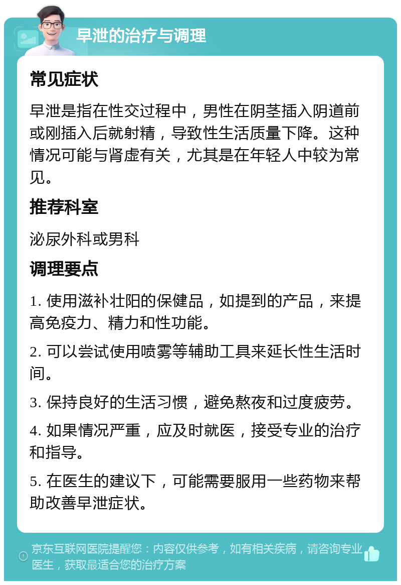 早泄的治疗与调理 常见症状 早泄是指在性交过程中，男性在阴茎插入阴道前或刚插入后就射精，导致性生活质量下降。这种情况可能与肾虚有关，尤其是在年轻人中较为常见。 推荐科室 泌尿外科或男科 调理要点 1. 使用滋补壮阳的保健品，如提到的产品，来提高免疫力、精力和性功能。 2. 可以尝试使用喷雾等辅助工具来延长性生活时间。 3. 保持良好的生活习惯，避免熬夜和过度疲劳。 4. 如果情况严重，应及时就医，接受专业的治疗和指导。 5. 在医生的建议下，可能需要服用一些药物来帮助改善早泄症状。