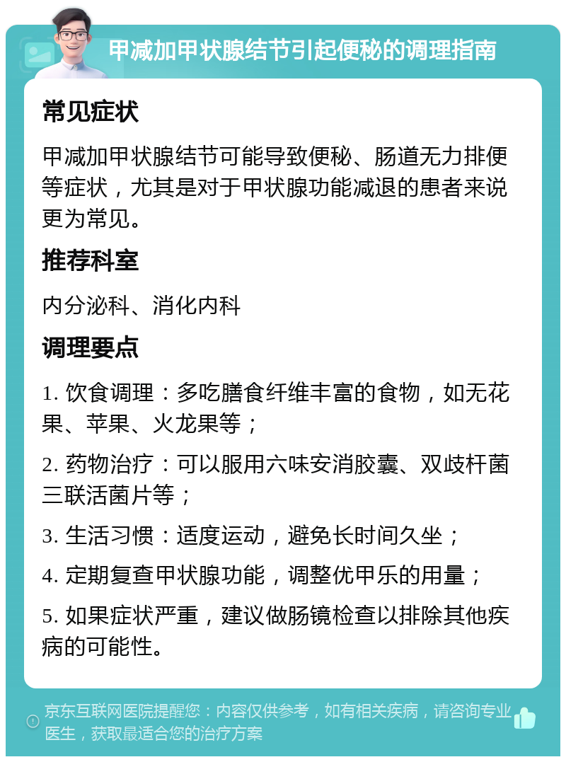 甲减加甲状腺结节引起便秘的调理指南 常见症状 甲减加甲状腺结节可能导致便秘、肠道无力排便等症状，尤其是对于甲状腺功能减退的患者来说更为常见。 推荐科室 内分泌科、消化内科 调理要点 1. 饮食调理：多吃膳食纤维丰富的食物，如无花果、苹果、火龙果等； 2. 药物治疗：可以服用六味安消胶囊、双歧杆菌三联活菌片等； 3. 生活习惯：适度运动，避免长时间久坐； 4. 定期复查甲状腺功能，调整优甲乐的用量； 5. 如果症状严重，建议做肠镜检查以排除其他疾病的可能性。