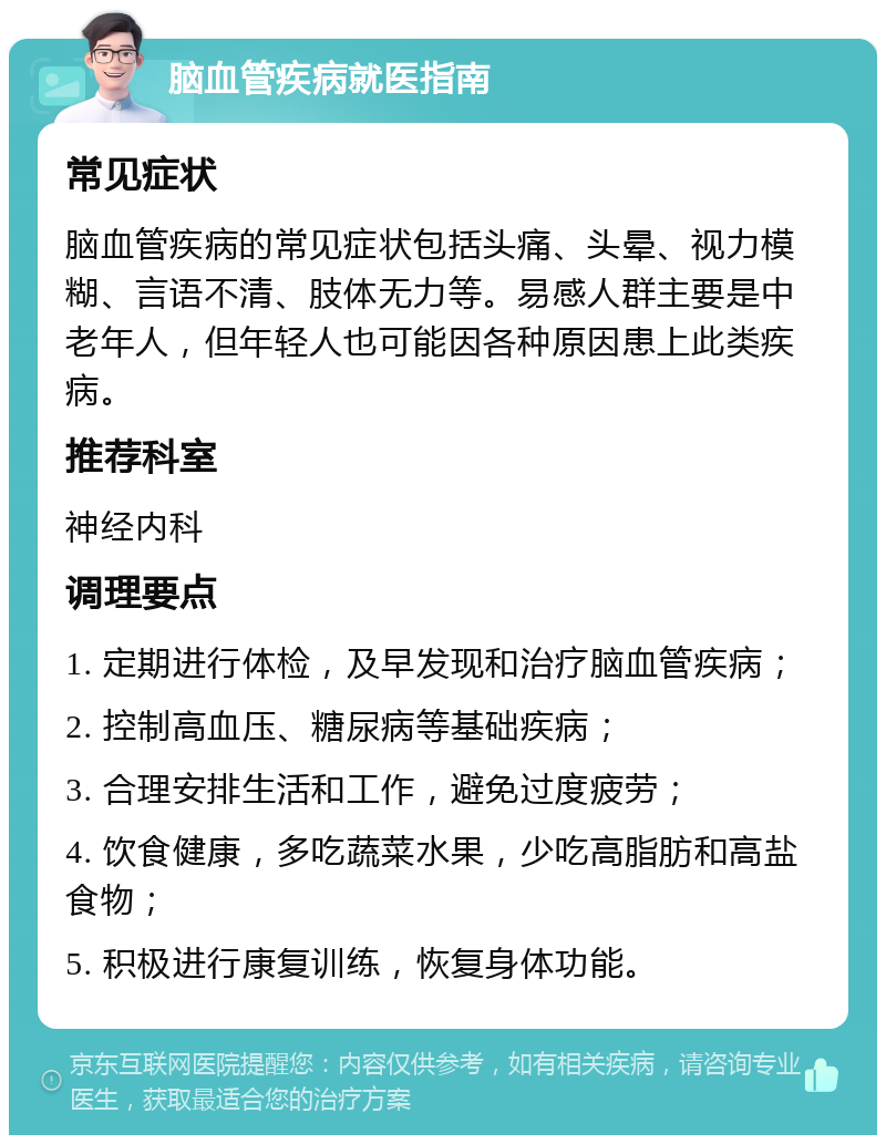 脑血管疾病就医指南 常见症状 脑血管疾病的常见症状包括头痛、头晕、视力模糊、言语不清、肢体无力等。易感人群主要是中老年人，但年轻人也可能因各种原因患上此类疾病。 推荐科室 神经内科 调理要点 1. 定期进行体检，及早发现和治疗脑血管疾病； 2. 控制高血压、糖尿病等基础疾病； 3. 合理安排生活和工作，避免过度疲劳； 4. 饮食健康，多吃蔬菜水果，少吃高脂肪和高盐食物； 5. 积极进行康复训练，恢复身体功能。