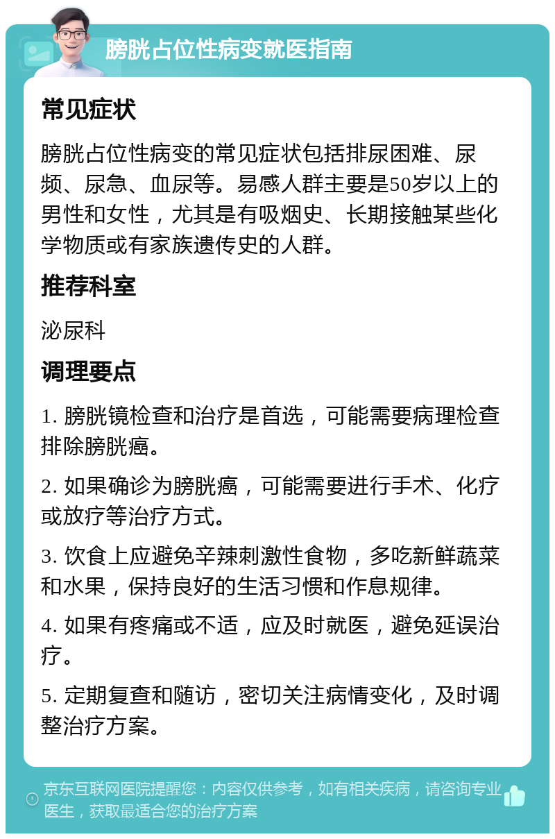 膀胱占位性病变就医指南 常见症状 膀胱占位性病变的常见症状包括排尿困难、尿频、尿急、血尿等。易感人群主要是50岁以上的男性和女性，尤其是有吸烟史、长期接触某些化学物质或有家族遗传史的人群。 推荐科室 泌尿科 调理要点 1. 膀胱镜检查和治疗是首选，可能需要病理检查排除膀胱癌。 2. 如果确诊为膀胱癌，可能需要进行手术、化疗或放疗等治疗方式。 3. 饮食上应避免辛辣刺激性食物，多吃新鲜蔬菜和水果，保持良好的生活习惯和作息规律。 4. 如果有疼痛或不适，应及时就医，避免延误治疗。 5. 定期复查和随访，密切关注病情变化，及时调整治疗方案。