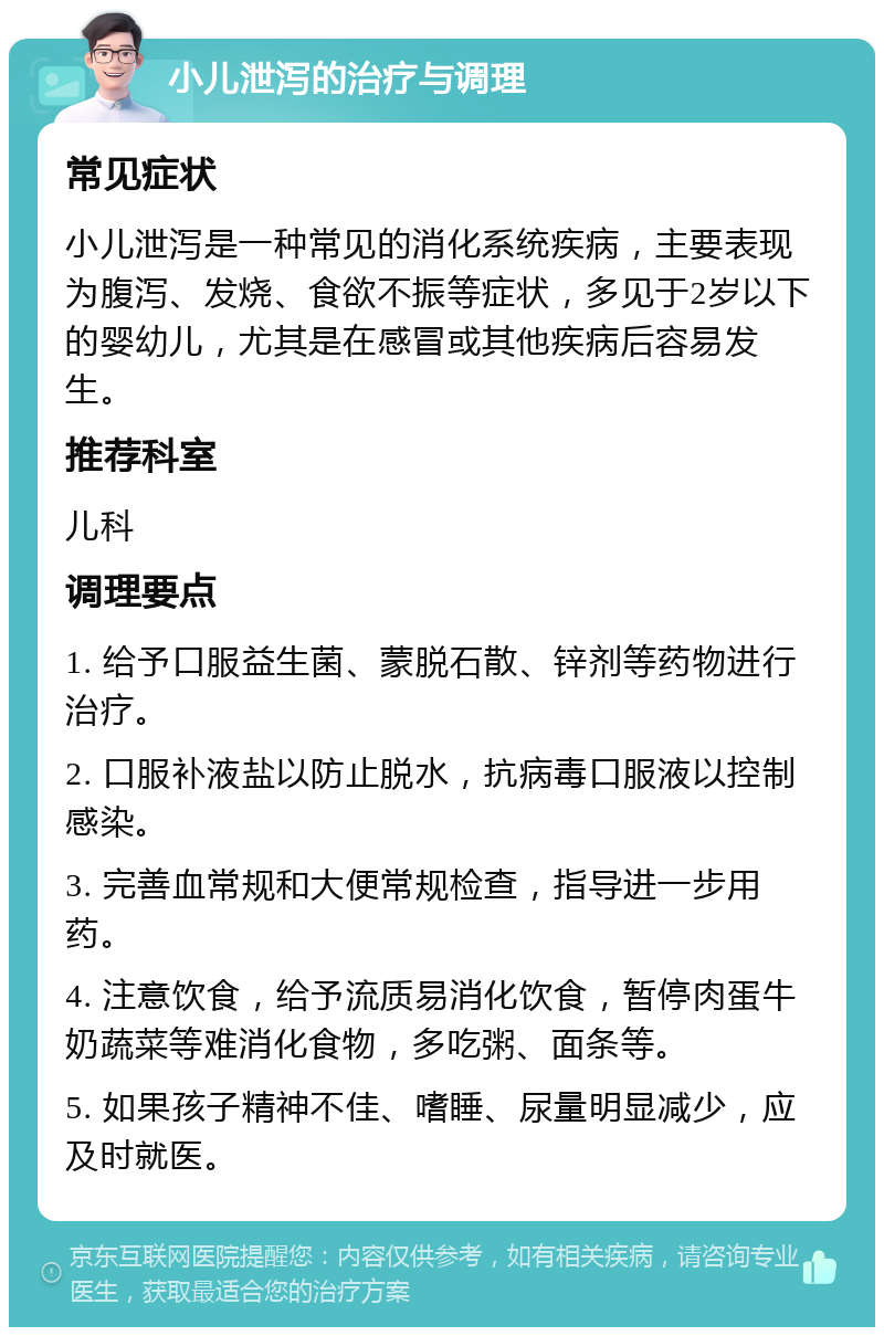 小儿泄泻的治疗与调理 常见症状 小儿泄泻是一种常见的消化系统疾病，主要表现为腹泻、发烧、食欲不振等症状，多见于2岁以下的婴幼儿，尤其是在感冒或其他疾病后容易发生。 推荐科室 儿科 调理要点 1. 给予口服益生菌、蒙脱石散、锌剂等药物进行治疗。 2. 口服补液盐以防止脱水，抗病毒口服液以控制感染。 3. 完善血常规和大便常规检查，指导进一步用药。 4. 注意饮食，给予流质易消化饮食，暂停肉蛋牛奶蔬菜等难消化食物，多吃粥、面条等。 5. 如果孩子精神不佳、嗜睡、尿量明显减少，应及时就医。