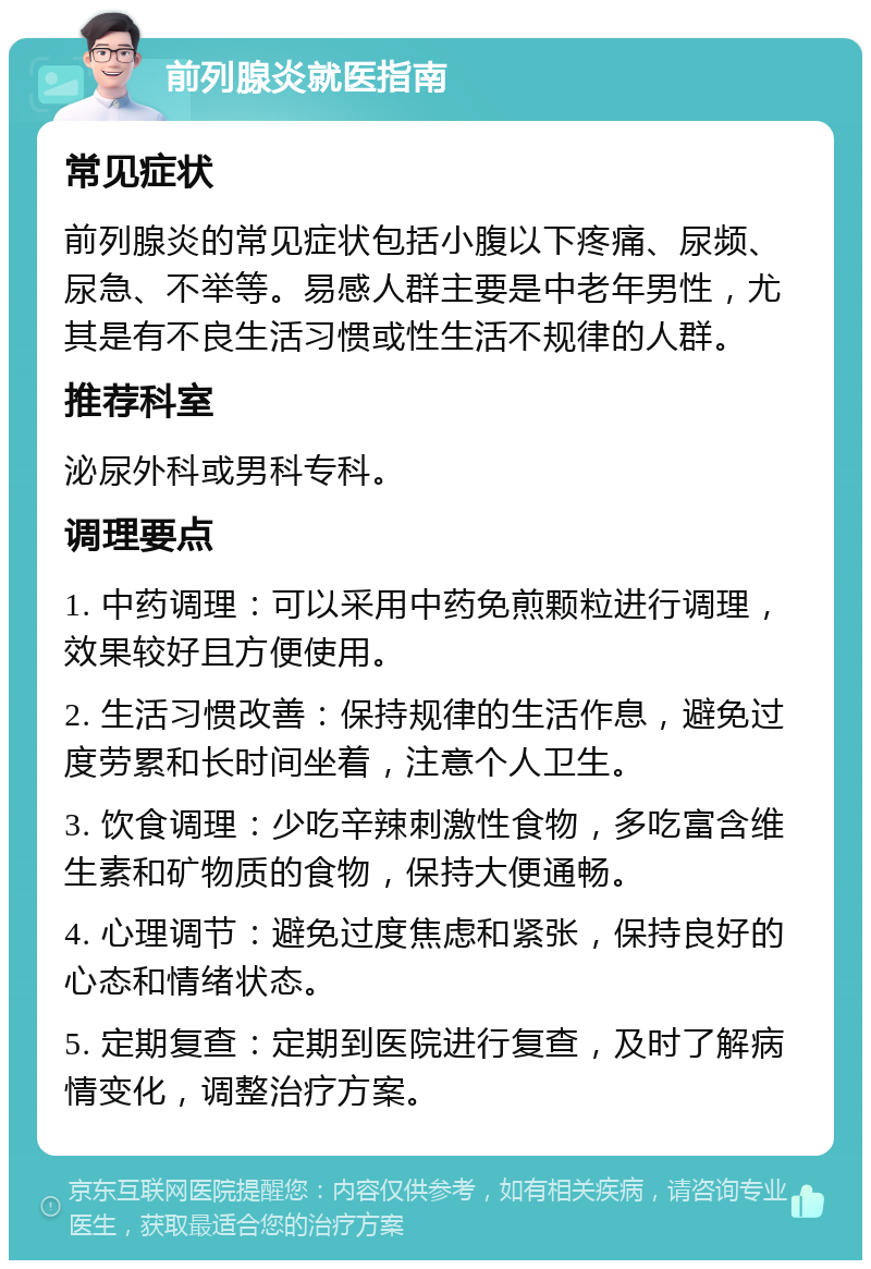 前列腺炎就医指南 常见症状 前列腺炎的常见症状包括小腹以下疼痛、尿频、尿急、不举等。易感人群主要是中老年男性，尤其是有不良生活习惯或性生活不规律的人群。 推荐科室 泌尿外科或男科专科。 调理要点 1. 中药调理：可以采用中药免煎颗粒进行调理，效果较好且方便使用。 2. 生活习惯改善：保持规律的生活作息，避免过度劳累和长时间坐着，注意个人卫生。 3. 饮食调理：少吃辛辣刺激性食物，多吃富含维生素和矿物质的食物，保持大便通畅。 4. 心理调节：避免过度焦虑和紧张，保持良好的心态和情绪状态。 5. 定期复查：定期到医院进行复查，及时了解病情变化，调整治疗方案。