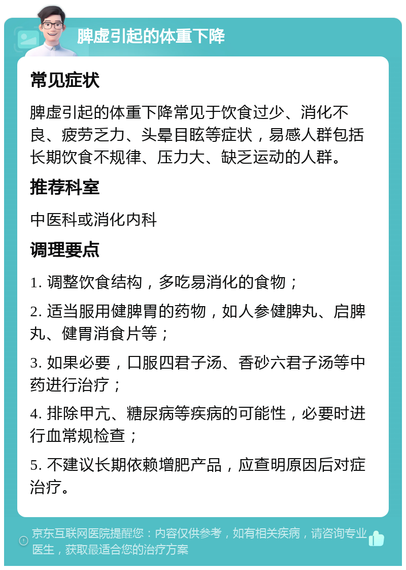 脾虚引起的体重下降 常见症状 脾虚引起的体重下降常见于饮食过少、消化不良、疲劳乏力、头晕目眩等症状，易感人群包括长期饮食不规律、压力大、缺乏运动的人群。 推荐科室 中医科或消化内科 调理要点 1. 调整饮食结构，多吃易消化的食物； 2. 适当服用健脾胃的药物，如人参健脾丸、启脾丸、健胃消食片等； 3. 如果必要，口服四君子汤、香砂六君子汤等中药进行治疗； 4. 排除甲亢、糖尿病等疾病的可能性，必要时进行血常规检查； 5. 不建议长期依赖增肥产品，应查明原因后对症治疗。