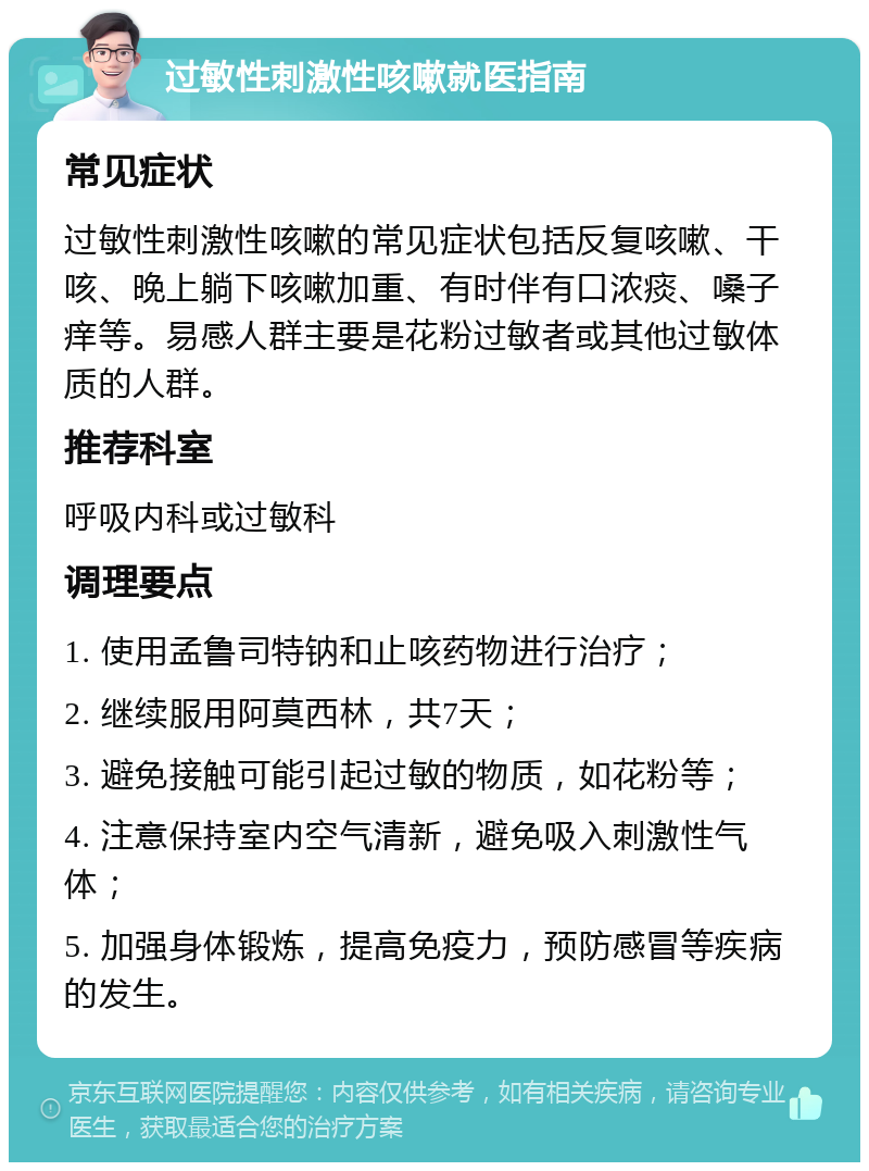 过敏性刺激性咳嗽就医指南 常见症状 过敏性刺激性咳嗽的常见症状包括反复咳嗽、干咳、晚上躺下咳嗽加重、有时伴有口浓痰、嗓子痒等。易感人群主要是花粉过敏者或其他过敏体质的人群。 推荐科室 呼吸内科或过敏科 调理要点 1. 使用孟鲁司特钠和止咳药物进行治疗； 2. 继续服用阿莫西林，共7天； 3. 避免接触可能引起过敏的物质，如花粉等； 4. 注意保持室内空气清新，避免吸入刺激性气体； 5. 加强身体锻炼，提高免疫力，预防感冒等疾病的发生。