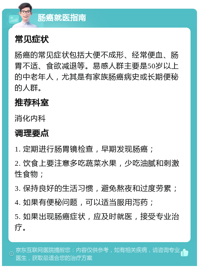 肠癌就医指南 常见症状 肠癌的常见症状包括大便不成形、经常便血、肠胃不适、食欲减退等。易感人群主要是50岁以上的中老年人，尤其是有家族肠癌病史或长期便秘的人群。 推荐科室 消化内科 调理要点 1. 定期进行肠胃镜检查，早期发现肠癌； 2. 饮食上要注意多吃蔬菜水果，少吃油腻和刺激性食物； 3. 保持良好的生活习惯，避免熬夜和过度劳累； 4. 如果有便秘问题，可以适当服用泻药； 5. 如果出现肠癌症状，应及时就医，接受专业治疗。