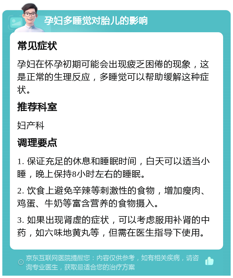 孕妇多睡觉对胎儿的影响 常见症状 孕妇在怀孕初期可能会出现疲乏困倦的现象，这是正常的生理反应，多睡觉可以帮助缓解这种症状。 推荐科室 妇产科 调理要点 1. 保证充足的休息和睡眠时间，白天可以适当小睡，晚上保持8小时左右的睡眠。 2. 饮食上避免辛辣等刺激性的食物，增加瘦肉、鸡蛋、牛奶等富含营养的食物摄入。 3. 如果出现肾虚的症状，可以考虑服用补肾的中药，如六味地黄丸等，但需在医生指导下使用。