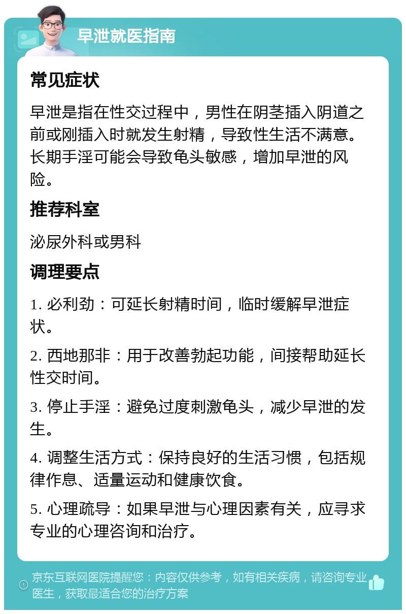 早泄就医指南 常见症状 早泄是指在性交过程中，男性在阴茎插入阴道之前或刚插入时就发生射精，导致性生活不满意。长期手淫可能会导致龟头敏感，增加早泄的风险。 推荐科室 泌尿外科或男科 调理要点 1. 必利劲：可延长射精时间，临时缓解早泄症状。 2. 西地那非：用于改善勃起功能，间接帮助延长性交时间。 3. 停止手淫：避免过度刺激龟头，减少早泄的发生。 4. 调整生活方式：保持良好的生活习惯，包括规律作息、适量运动和健康饮食。 5. 心理疏导：如果早泄与心理因素有关，应寻求专业的心理咨询和治疗。