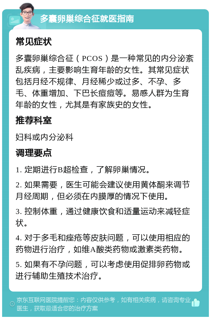 多囊卵巢综合征就医指南 常见症状 多囊卵巢综合征（PCOS）是一种常见的内分泌紊乱疾病，主要影响生育年龄的女性。其常见症状包括月经不规律、月经稀少或过多、不孕、多毛、体重增加、下巴长痘痘等。易感人群为生育年龄的女性，尤其是有家族史的女性。 推荐科室 妇科或内分泌科 调理要点 1. 定期进行B超检查，了解卵巢情况。 2. 如果需要，医生可能会建议使用黄体酮来调节月经周期，但必须在内膜厚的情况下使用。 3. 控制体重，通过健康饮食和适量运动来减轻症状。 4. 对于多毛和痤疮等皮肤问题，可以使用相应的药物进行治疗，如维A酸类药物或激素类药物。 5. 如果有不孕问题，可以考虑使用促排卵药物或进行辅助生殖技术治疗。