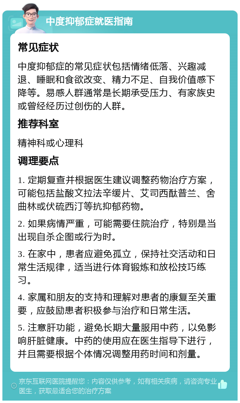 中度抑郁症就医指南 常见症状 中度抑郁症的常见症状包括情绪低落、兴趣减退、睡眠和食欲改变、精力不足、自我价值感下降等。易感人群通常是长期承受压力、有家族史或曾经经历过创伤的人群。 推荐科室 精神科或心理科 调理要点 1. 定期复查并根据医生建议调整药物治疗方案，可能包括盐酸文拉法辛缓片、艾司西酞普兰、舍曲林或伏硫西汀等抗抑郁药物。 2. 如果病情严重，可能需要住院治疗，特别是当出现自杀企图或行为时。 3. 在家中，患者应避免孤立，保持社交活动和日常生活规律，适当进行体育锻炼和放松技巧练习。 4. 家属和朋友的支持和理解对患者的康复至关重要，应鼓励患者积极参与治疗和日常生活。 5. 注意肝功能，避免长期大量服用中药，以免影响肝脏健康。中药的使用应在医生指导下进行，并且需要根据个体情况调整用药时间和剂量。