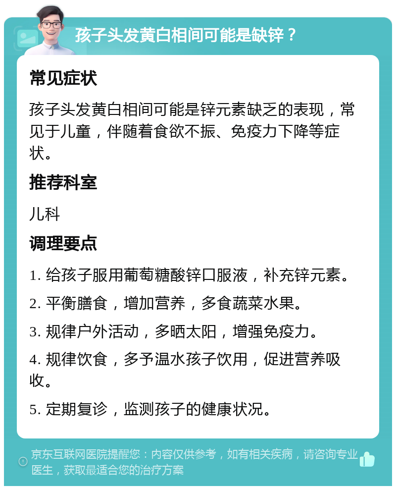 孩子头发黄白相间可能是缺锌？ 常见症状 孩子头发黄白相间可能是锌元素缺乏的表现，常见于儿童，伴随着食欲不振、免疫力下降等症状。 推荐科室 儿科 调理要点 1. 给孩子服用葡萄糖酸锌口服液，补充锌元素。 2. 平衡膳食，增加营养，多食蔬菜水果。 3. 规律户外活动，多晒太阳，增强免疫力。 4. 规律饮食，多予温水孩子饮用，促进营养吸收。 5. 定期复诊，监测孩子的健康状况。