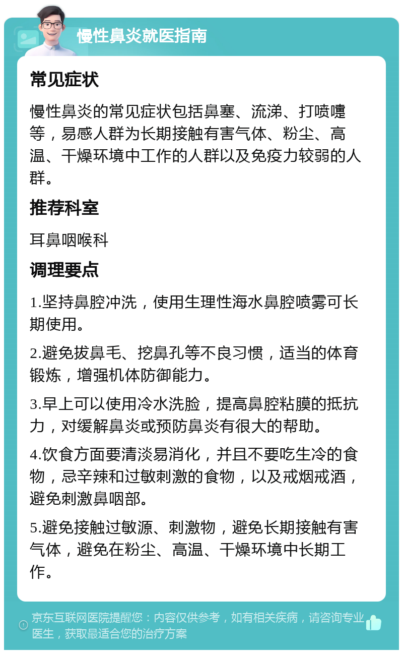 慢性鼻炎就医指南 常见症状 慢性鼻炎的常见症状包括鼻塞、流涕、打喷嚏等，易感人群为长期接触有害气体、粉尘、高温、干燥环境中工作的人群以及免疫力较弱的人群。 推荐科室 耳鼻咽喉科 调理要点 1.坚持鼻腔冲洗，使用生理性海水鼻腔喷雾可长期使用。 2.避免拔鼻毛、挖鼻孔等不良习惯，适当的体育锻炼，增强机体防御能力。 3.早上可以使用冷水洗脸，提高鼻腔粘膜的抵抗力，对缓解鼻炎或预防鼻炎有很大的帮助。 4.饮食方面要清淡易消化，并且不要吃生冷的食物，忌辛辣和过敏刺激的食物，以及戒烟戒酒，避免刺激鼻咽部。 5.避免接触过敏源、刺激物，避免长期接触有害气体，避免在粉尘、高温、干燥环境中长期工作。