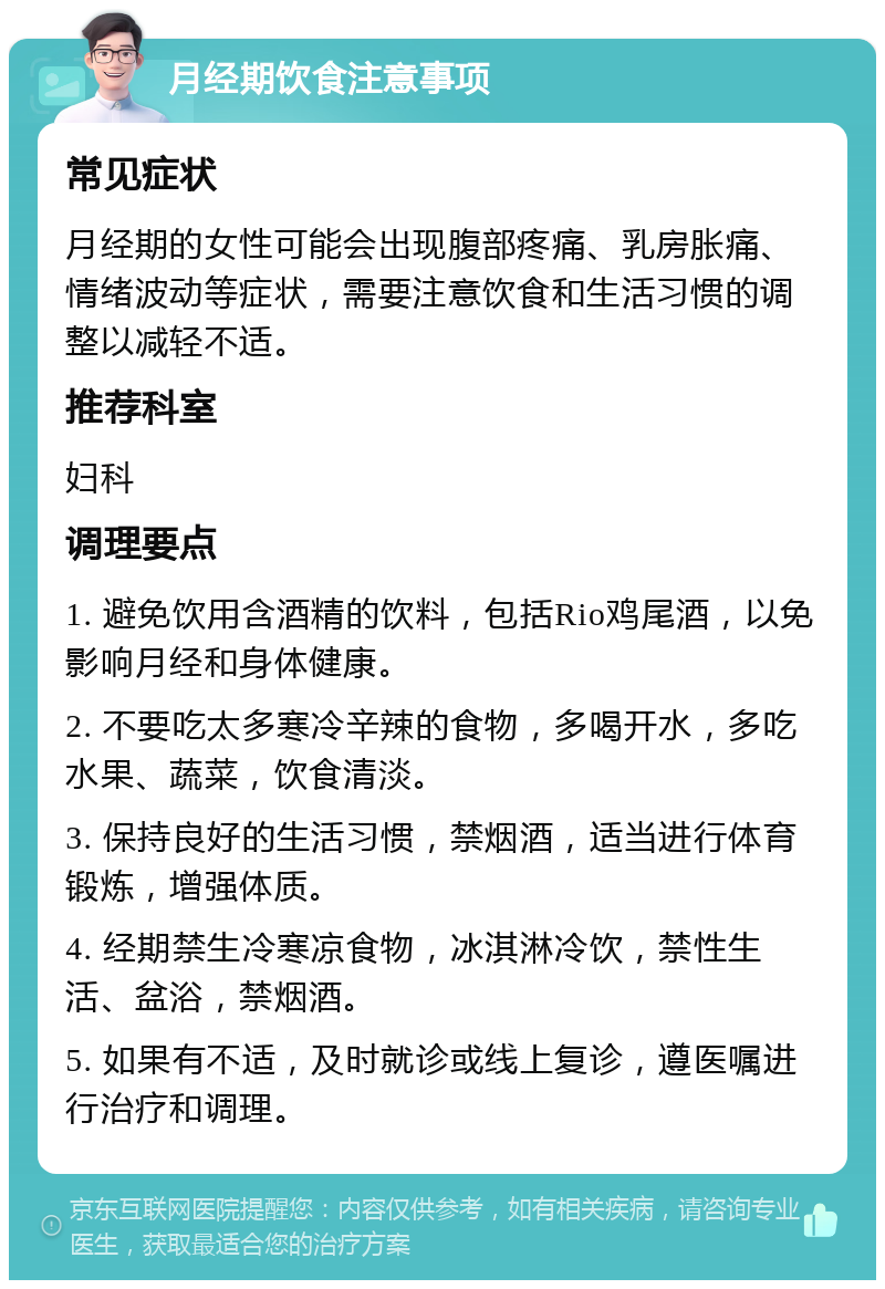 月经期饮食注意事项 常见症状 月经期的女性可能会出现腹部疼痛、乳房胀痛、情绪波动等症状，需要注意饮食和生活习惯的调整以减轻不适。 推荐科室 妇科 调理要点 1. 避免饮用含酒精的饮料，包括Rio鸡尾酒，以免影响月经和身体健康。 2. 不要吃太多寒冷辛辣的食物，多喝开水，多吃水果、蔬菜，饮食清淡。 3. 保持良好的生活习惯，禁烟酒，适当进行体育锻炼，增强体质。 4. 经期禁生冷寒凉食物，冰淇淋冷饮，禁性生活、盆浴，禁烟酒。 5. 如果有不适，及时就诊或线上复诊，遵医嘱进行治疗和调理。