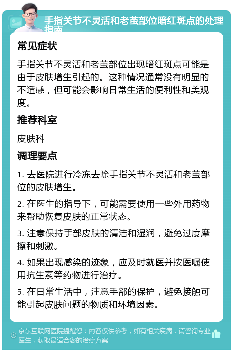 手指关节不灵活和老茧部位暗红斑点的处理指南 常见症状 手指关节不灵活和老茧部位出现暗红斑点可能是由于皮肤增生引起的。这种情况通常没有明显的不适感，但可能会影响日常生活的便利性和美观度。 推荐科室 皮肤科 调理要点 1. 去医院进行冷冻去除手指关节不灵活和老茧部位的皮肤增生。 2. 在医生的指导下，可能需要使用一些外用药物来帮助恢复皮肤的正常状态。 3. 注意保持手部皮肤的清洁和湿润，避免过度摩擦和刺激。 4. 如果出现感染的迹象，应及时就医并按医嘱使用抗生素等药物进行治疗。 5. 在日常生活中，注意手部的保护，避免接触可能引起皮肤问题的物质和环境因素。