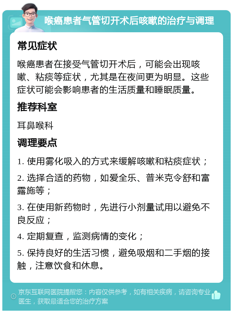 喉癌患者气管切开术后咳嗽的治疗与调理 常见症状 喉癌患者在接受气管切开术后，可能会出现咳嗽、粘痰等症状，尤其是在夜间更为明显。这些症状可能会影响患者的生活质量和睡眠质量。 推荐科室 耳鼻喉科 调理要点 1. 使用雾化吸入的方式来缓解咳嗽和粘痰症状； 2. 选择合适的药物，如爱全乐、普米克令舒和富露施等； 3. 在使用新药物时，先进行小剂量试用以避免不良反应； 4. 定期复查，监测病情的变化； 5. 保持良好的生活习惯，避免吸烟和二手烟的接触，注意饮食和休息。