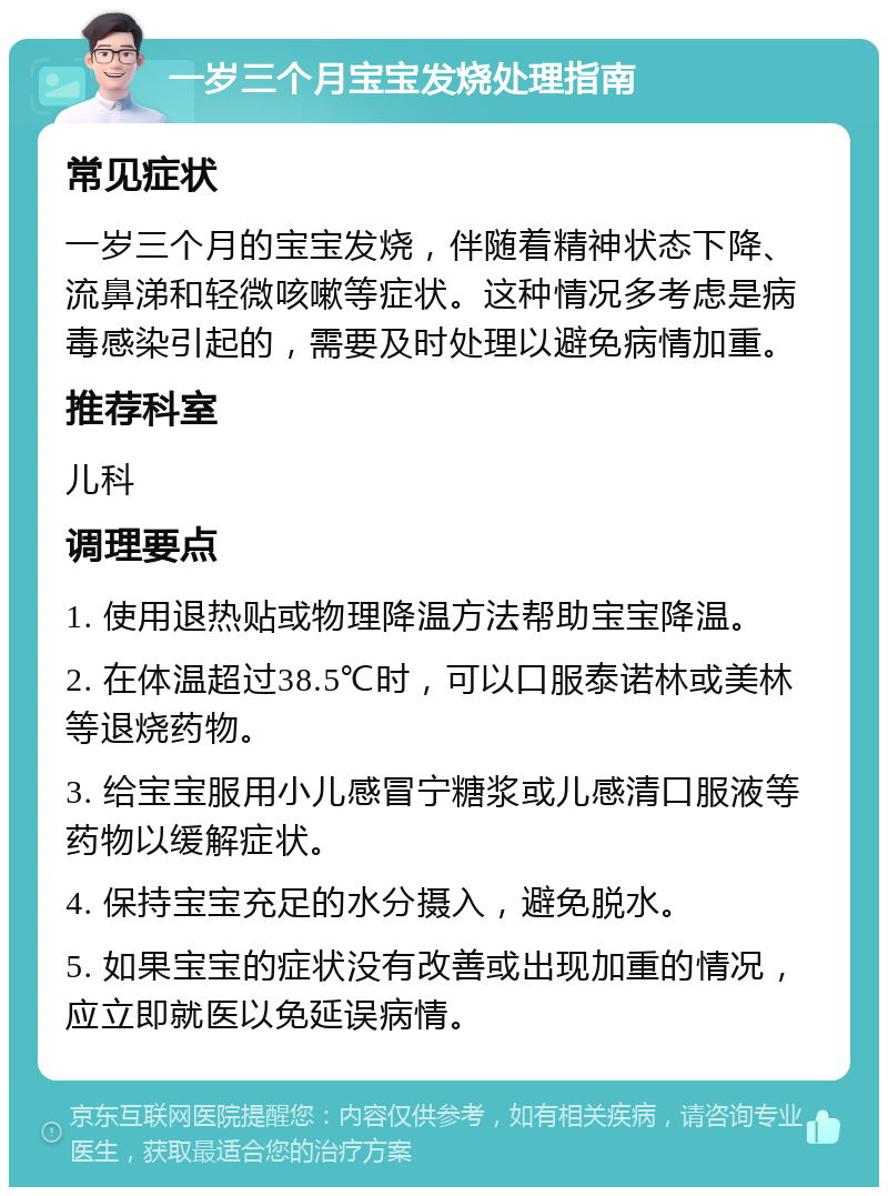 一岁三个月宝宝发烧处理指南 常见症状 一岁三个月的宝宝发烧，伴随着精神状态下降、流鼻涕和轻微咳嗽等症状。这种情况多考虑是病毒感染引起的，需要及时处理以避免病情加重。 推荐科室 儿科 调理要点 1. 使用退热贴或物理降温方法帮助宝宝降温。 2. 在体温超过38.5℃时，可以口服泰诺林或美林等退烧药物。 3. 给宝宝服用小儿感冒宁糖浆或儿感清口服液等药物以缓解症状。 4. 保持宝宝充足的水分摄入，避免脱水。 5. 如果宝宝的症状没有改善或出现加重的情况，应立即就医以免延误病情。