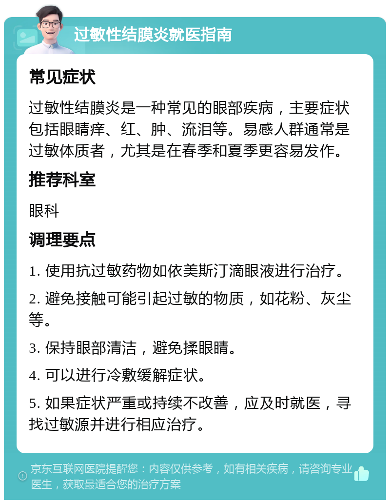 过敏性结膜炎就医指南 常见症状 过敏性结膜炎是一种常见的眼部疾病，主要症状包括眼睛痒、红、肿、流泪等。易感人群通常是过敏体质者，尤其是在春季和夏季更容易发作。 推荐科室 眼科 调理要点 1. 使用抗过敏药物如依美斯汀滴眼液进行治疗。 2. 避免接触可能引起过敏的物质，如花粉、灰尘等。 3. 保持眼部清洁，避免揉眼睛。 4. 可以进行冷敷缓解症状。 5. 如果症状严重或持续不改善，应及时就医，寻找过敏源并进行相应治疗。