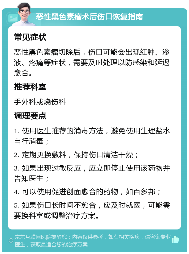 恶性黑色素瘤术后伤口恢复指南 常见症状 恶性黑色素瘤切除后，伤口可能会出现红肿、渗液、疼痛等症状，需要及时处理以防感染和延迟愈合。 推荐科室 手外科或烧伤科 调理要点 1. 使用医生推荐的消毒方法，避免使用生理盐水自行消毒； 2. 定期更换敷料，保持伤口清洁干燥； 3. 如果出现过敏反应，应立即停止使用该药物并告知医生； 4. 可以使用促进创面愈合的药物，如百多邦； 5. 如果伤口长时间不愈合，应及时就医，可能需要换科室或调整治疗方案。