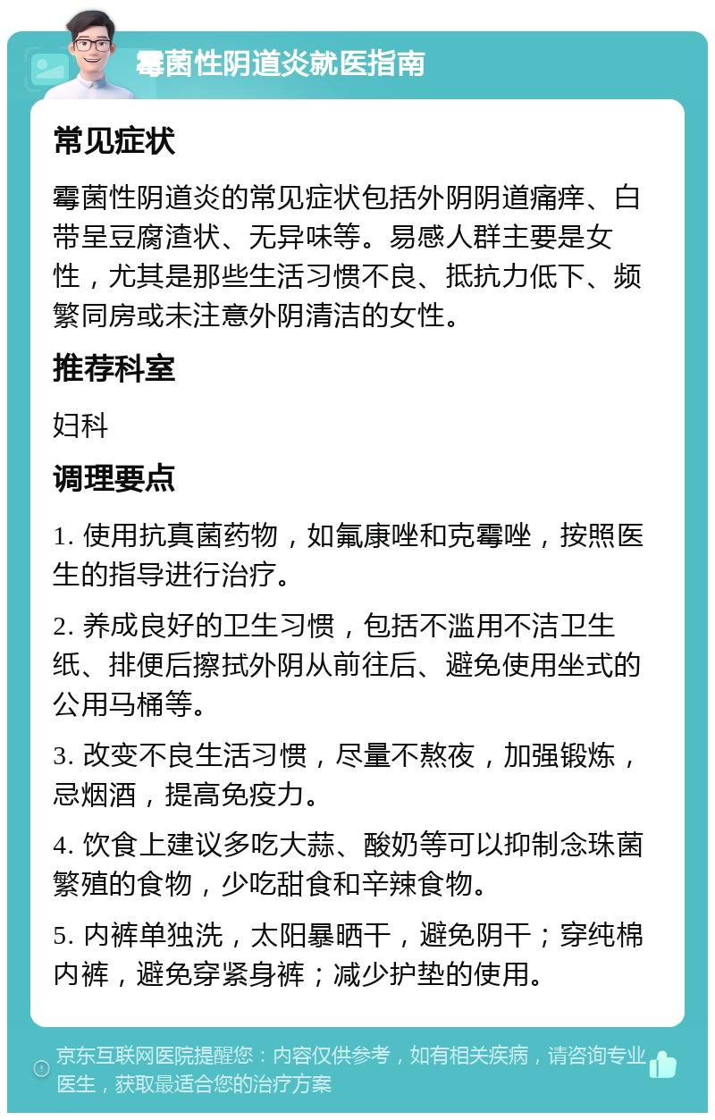 霉菌性阴道炎就医指南 常见症状 霉菌性阴道炎的常见症状包括外阴阴道痛痒、白带呈豆腐渣状、无异味等。易感人群主要是女性，尤其是那些生活习惯不良、抵抗力低下、频繁同房或未注意外阴清洁的女性。 推荐科室 妇科 调理要点 1. 使用抗真菌药物，如氟康唑和克霉唑，按照医生的指导进行治疗。 2. 养成良好的卫生习惯，包括不滥用不洁卫生纸、排便后擦拭外阴从前往后、避免使用坐式的公用马桶等。 3. 改变不良生活习惯，尽量不熬夜，加强锻炼，忌烟酒，提高免疫力。 4. 饮食上建议多吃大蒜、酸奶等可以抑制念珠菌繁殖的食物，少吃甜食和辛辣食物。 5. 内裤单独洗，太阳暴晒干，避免阴干；穿纯棉内裤，避免穿紧身裤；减少护垫的使用。