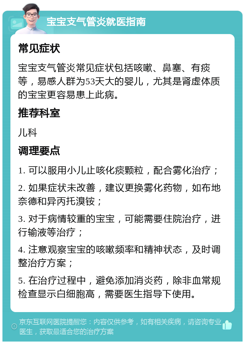 宝宝支气管炎就医指南 常见症状 宝宝支气管炎常见症状包括咳嗽、鼻塞、有痰等，易感人群为53天大的婴儿，尤其是肾虚体质的宝宝更容易患上此病。 推荐科室 儿科 调理要点 1. 可以服用小儿止咳化痰颗粒，配合雾化治疗； 2. 如果症状未改善，建议更换雾化药物，如布地奈德和异丙托溴铵； 3. 对于病情较重的宝宝，可能需要住院治疗，进行输液等治疗； 4. 注意观察宝宝的咳嗽频率和精神状态，及时调整治疗方案； 5. 在治疗过程中，避免添加消炎药，除非血常规检查显示白细胞高，需要医生指导下使用。