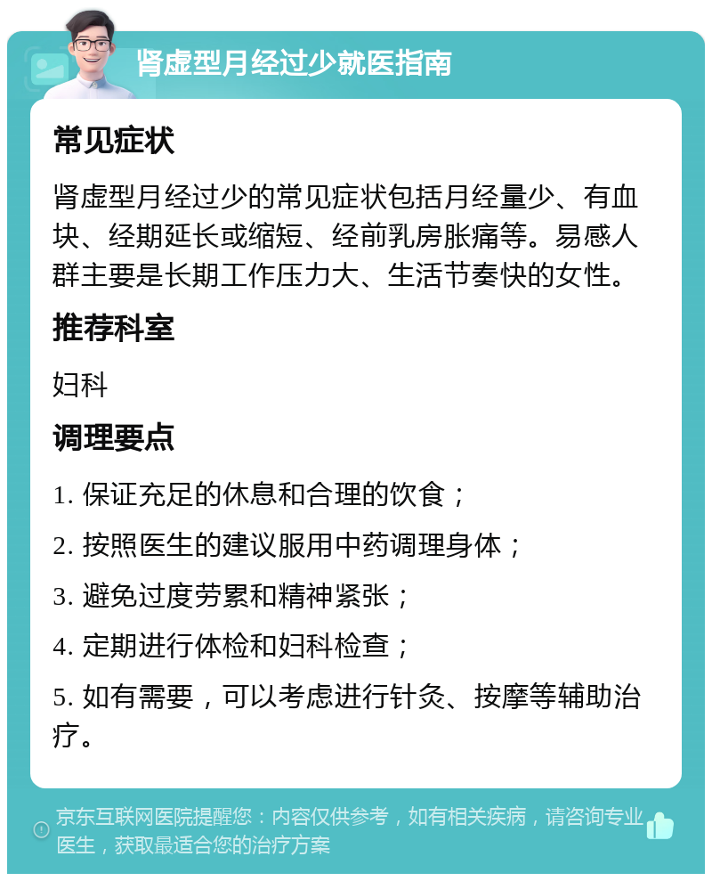 肾虚型月经过少就医指南 常见症状 肾虚型月经过少的常见症状包括月经量少、有血块、经期延长或缩短、经前乳房胀痛等。易感人群主要是长期工作压力大、生活节奏快的女性。 推荐科室 妇科 调理要点 1. 保证充足的休息和合理的饮食； 2. 按照医生的建议服用中药调理身体； 3. 避免过度劳累和精神紧张； 4. 定期进行体检和妇科检查； 5. 如有需要，可以考虑进行针灸、按摩等辅助治疗。