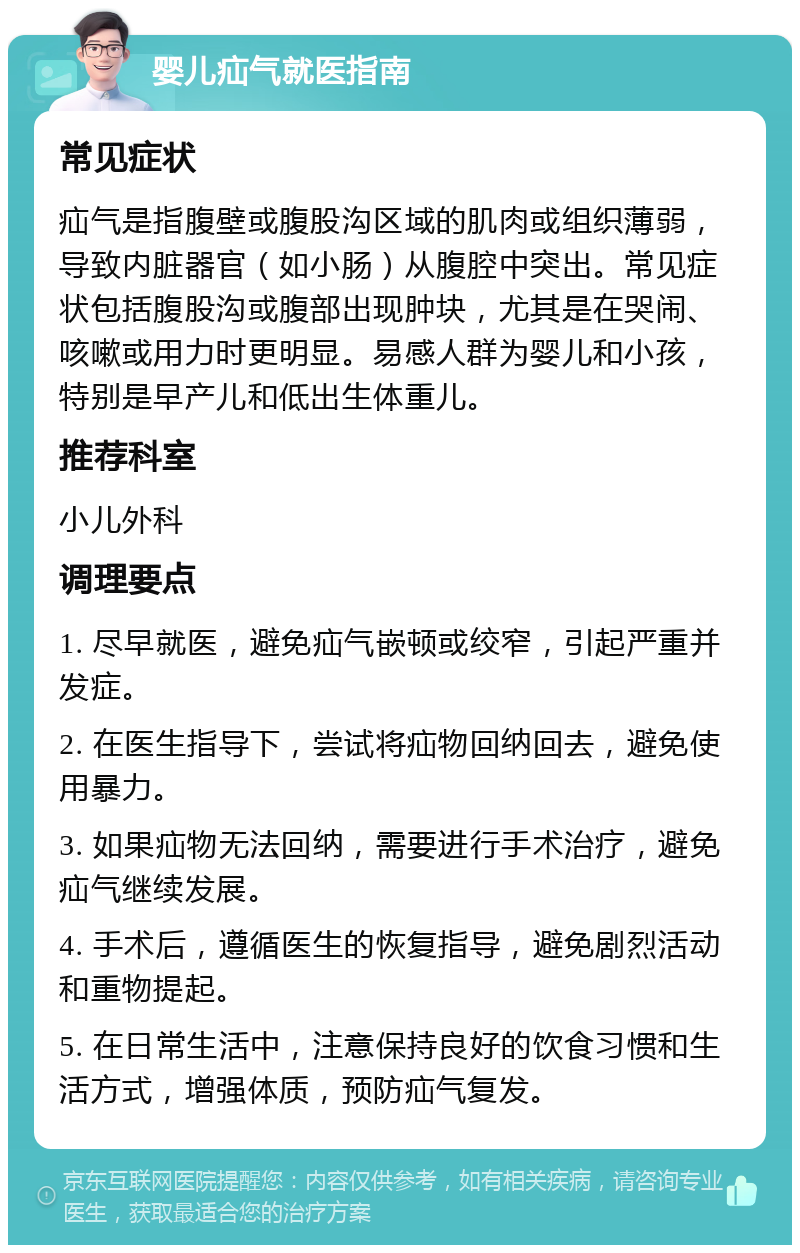 婴儿疝气就医指南 常见症状 疝气是指腹壁或腹股沟区域的肌肉或组织薄弱，导致内脏器官（如小肠）从腹腔中突出。常见症状包括腹股沟或腹部出现肿块，尤其是在哭闹、咳嗽或用力时更明显。易感人群为婴儿和小孩，特别是早产儿和低出生体重儿。 推荐科室 小儿外科 调理要点 1. 尽早就医，避免疝气嵌顿或绞窄，引起严重并发症。 2. 在医生指导下，尝试将疝物回纳回去，避免使用暴力。 3. 如果疝物无法回纳，需要进行手术治疗，避免疝气继续发展。 4. 手术后，遵循医生的恢复指导，避免剧烈活动和重物提起。 5. 在日常生活中，注意保持良好的饮食习惯和生活方式，增强体质，预防疝气复发。