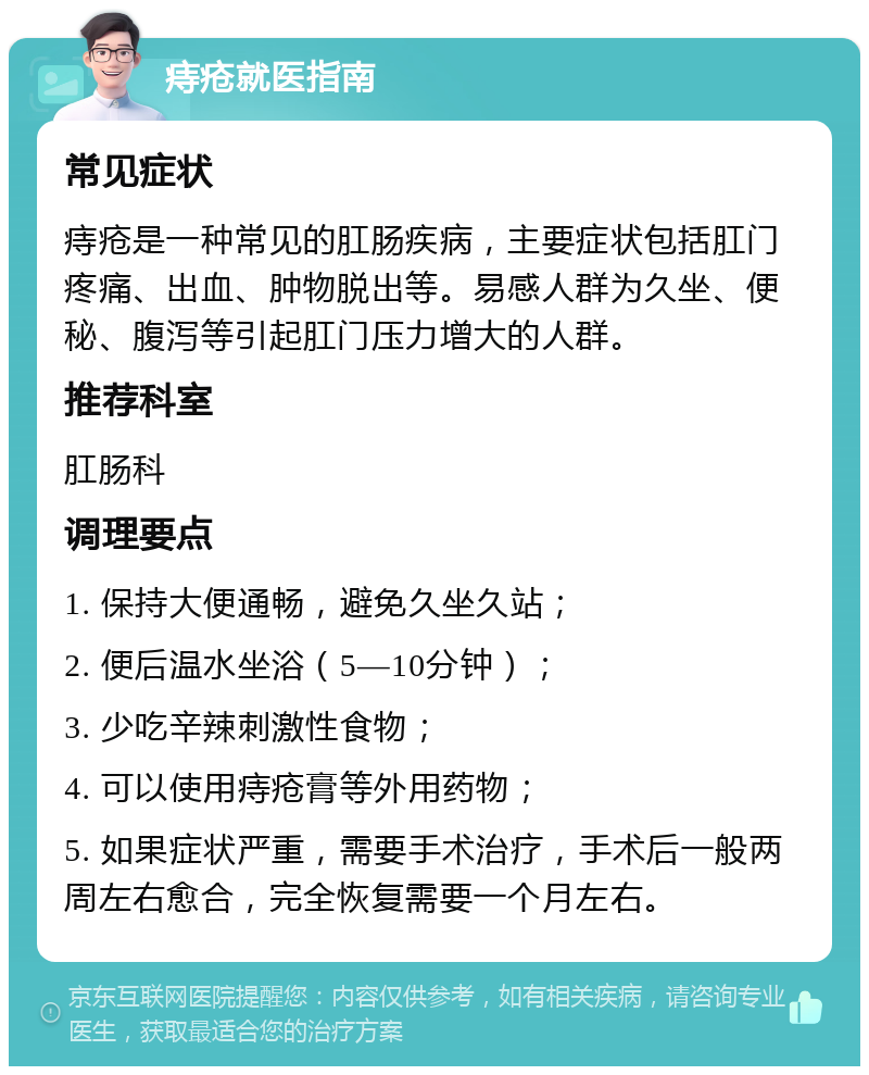 痔疮就医指南 常见症状 痔疮是一种常见的肛肠疾病，主要症状包括肛门疼痛、出血、肿物脱出等。易感人群为久坐、便秘、腹泻等引起肛门压力增大的人群。 推荐科室 肛肠科 调理要点 1. 保持大便通畅，避免久坐久站； 2. 便后温水坐浴（5—10分钟）； 3. 少吃辛辣刺激性食物； 4. 可以使用痔疮膏等外用药物； 5. 如果症状严重，需要手术治疗，手术后一般两周左右愈合，完全恢复需要一个月左右。