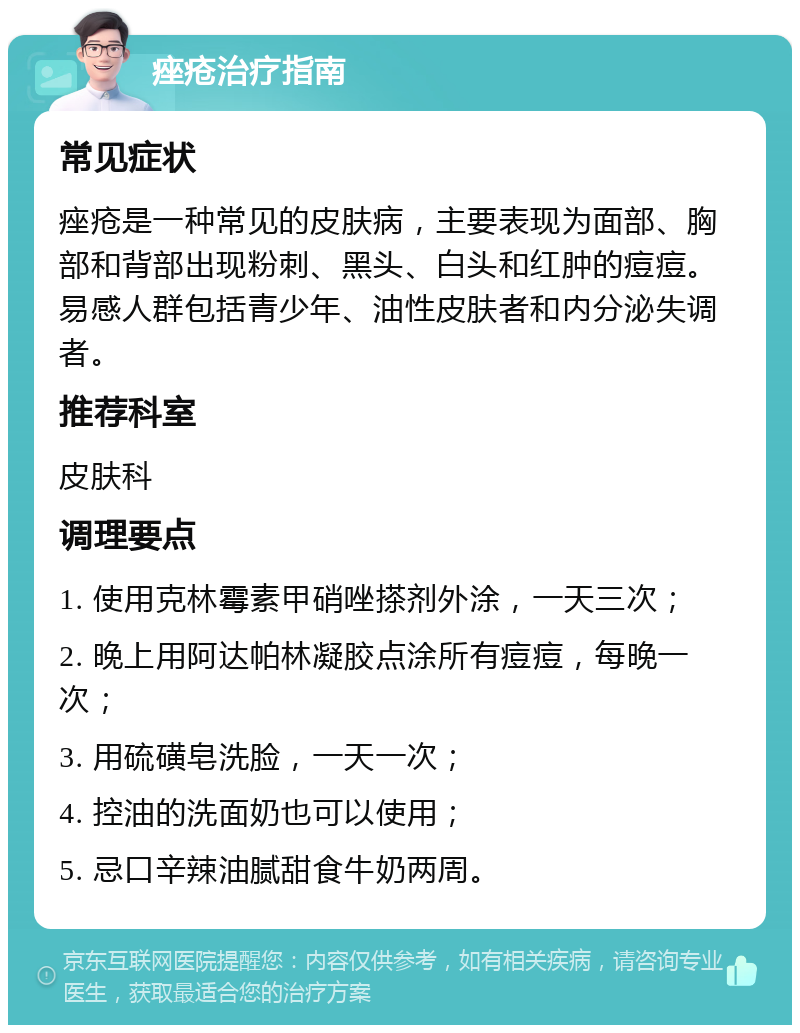 痤疮治疗指南 常见症状 痤疮是一种常见的皮肤病，主要表现为面部、胸部和背部出现粉刺、黑头、白头和红肿的痘痘。易感人群包括青少年、油性皮肤者和内分泌失调者。 推荐科室 皮肤科 调理要点 1. 使用克林霉素甲硝唑搽剂外涂，一天三次； 2. 晚上用阿达帕林凝胶点涂所有痘痘，每晚一次； 3. 用硫磺皂洗脸，一天一次； 4. 控油的洗面奶也可以使用； 5. 忌口辛辣油腻甜食牛奶两周。