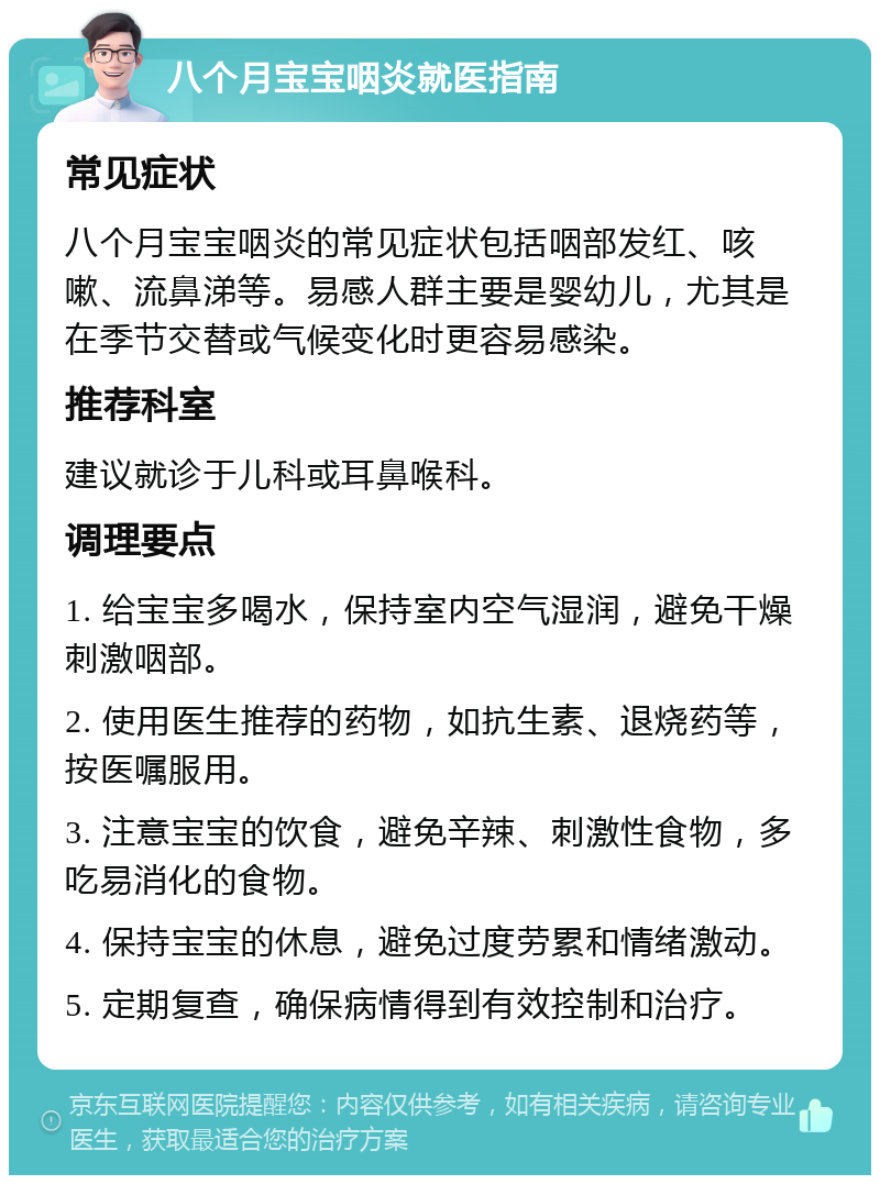 八个月宝宝咽炎就医指南 常见症状 八个月宝宝咽炎的常见症状包括咽部发红、咳嗽、流鼻涕等。易感人群主要是婴幼儿，尤其是在季节交替或气候变化时更容易感染。 推荐科室 建议就诊于儿科或耳鼻喉科。 调理要点 1. 给宝宝多喝水，保持室内空气湿润，避免干燥刺激咽部。 2. 使用医生推荐的药物，如抗生素、退烧药等，按医嘱服用。 3. 注意宝宝的饮食，避免辛辣、刺激性食物，多吃易消化的食物。 4. 保持宝宝的休息，避免过度劳累和情绪激动。 5. 定期复查，确保病情得到有效控制和治疗。