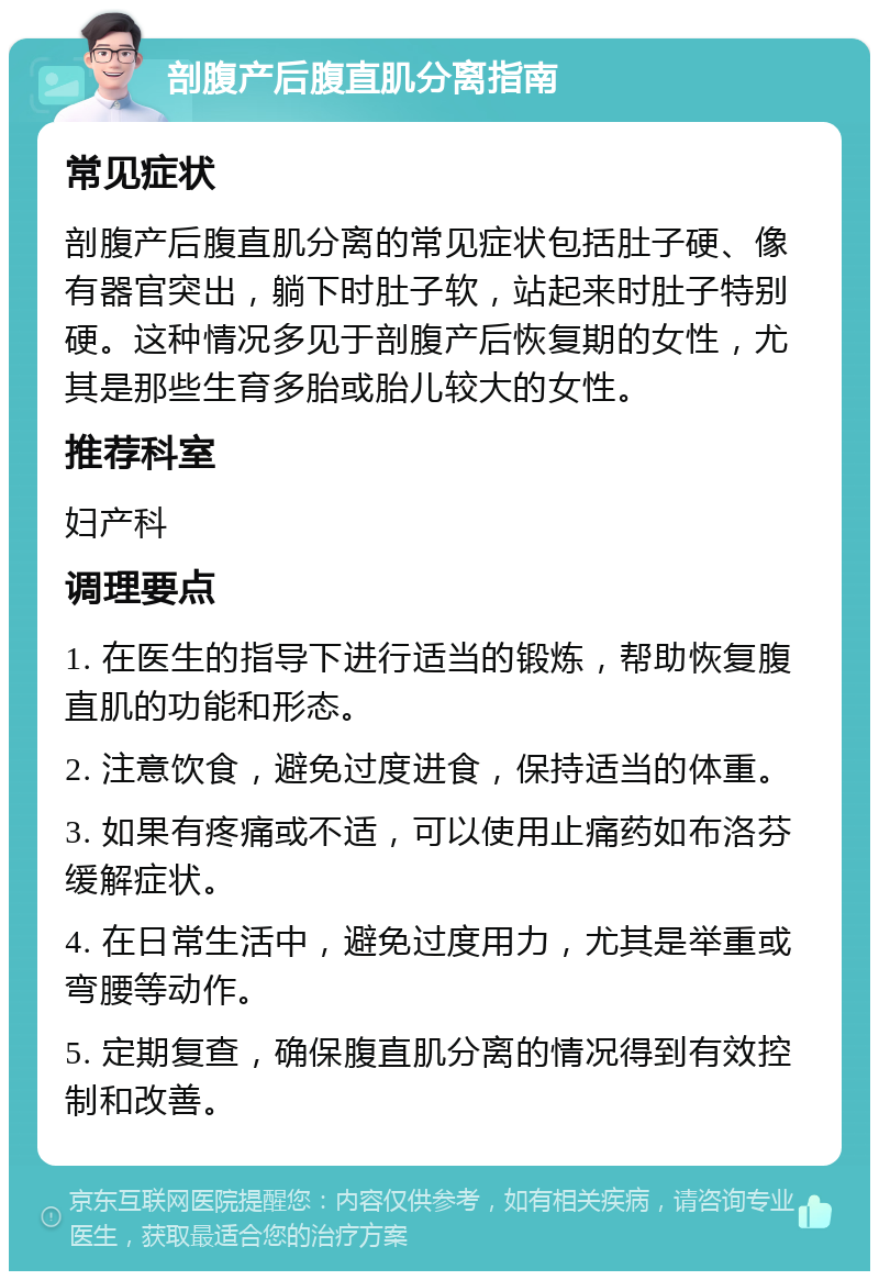 剖腹产后腹直肌分离指南 常见症状 剖腹产后腹直肌分离的常见症状包括肚子硬、像有器官突出，躺下时肚子软，站起来时肚子特别硬。这种情况多见于剖腹产后恢复期的女性，尤其是那些生育多胎或胎儿较大的女性。 推荐科室 妇产科 调理要点 1. 在医生的指导下进行适当的锻炼，帮助恢复腹直肌的功能和形态。 2. 注意饮食，避免过度进食，保持适当的体重。 3. 如果有疼痛或不适，可以使用止痛药如布洛芬缓解症状。 4. 在日常生活中，避免过度用力，尤其是举重或弯腰等动作。 5. 定期复查，确保腹直肌分离的情况得到有效控制和改善。