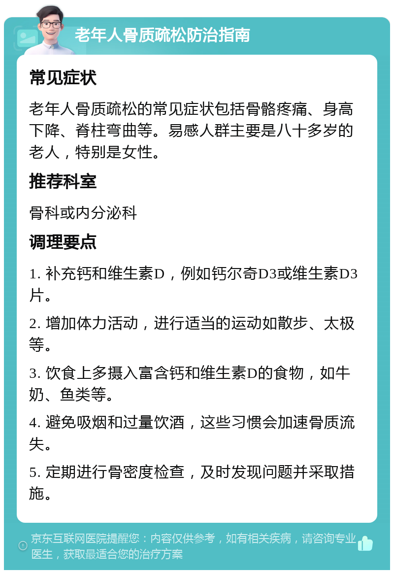 老年人骨质疏松防治指南 常见症状 老年人骨质疏松的常见症状包括骨骼疼痛、身高下降、脊柱弯曲等。易感人群主要是八十多岁的老人，特别是女性。 推荐科室 骨科或内分泌科 调理要点 1. 补充钙和维生素D，例如钙尔奇D3或维生素D3片。 2. 增加体力活动，进行适当的运动如散步、太极等。 3. 饮食上多摄入富含钙和维生素D的食物，如牛奶、鱼类等。 4. 避免吸烟和过量饮酒，这些习惯会加速骨质流失。 5. 定期进行骨密度检查，及时发现问题并采取措施。