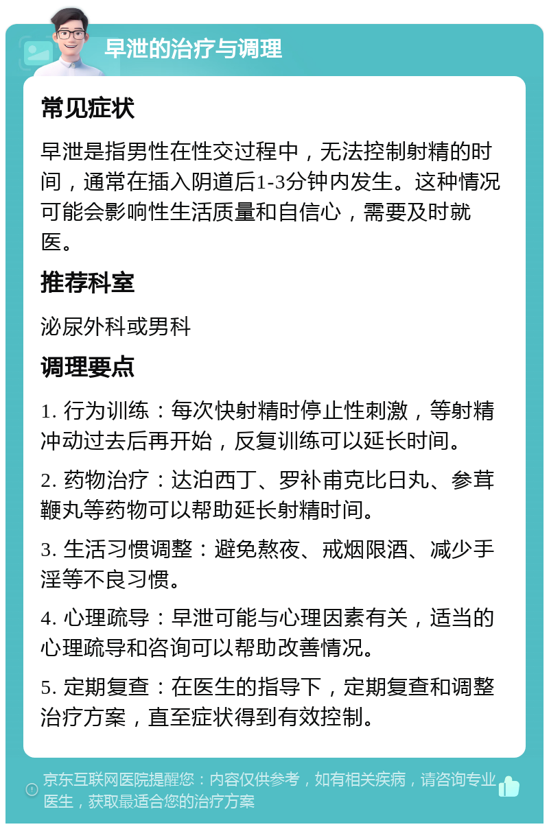 早泄的治疗与调理 常见症状 早泄是指男性在性交过程中，无法控制射精的时间，通常在插入阴道后1-3分钟内发生。这种情况可能会影响性生活质量和自信心，需要及时就医。 推荐科室 泌尿外科或男科 调理要点 1. 行为训练：每次快射精时停止性刺激，等射精冲动过去后再开始，反复训练可以延长时间。 2. 药物治疗：达泊西丁、罗补甫克比日丸、参茸鞭丸等药物可以帮助延长射精时间。 3. 生活习惯调整：避免熬夜、戒烟限酒、减少手淫等不良习惯。 4. 心理疏导：早泄可能与心理因素有关，适当的心理疏导和咨询可以帮助改善情况。 5. 定期复查：在医生的指导下，定期复查和调整治疗方案，直至症状得到有效控制。