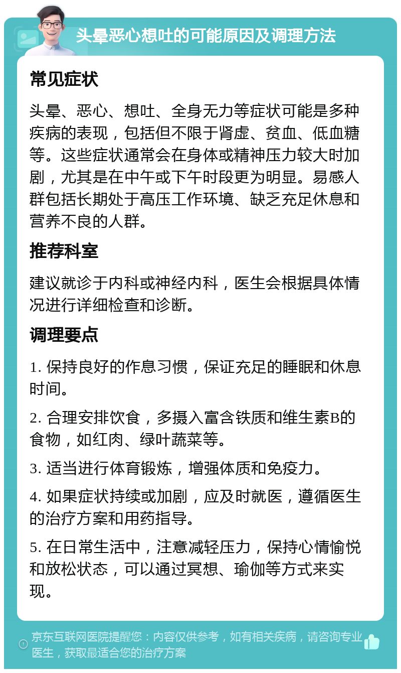 头晕恶心想吐的可能原因及调理方法 常见症状 头晕、恶心、想吐、全身无力等症状可能是多种疾病的表现，包括但不限于肾虚、贫血、低血糖等。这些症状通常会在身体或精神压力较大时加剧，尤其是在中午或下午时段更为明显。易感人群包括长期处于高压工作环境、缺乏充足休息和营养不良的人群。 推荐科室 建议就诊于内科或神经内科，医生会根据具体情况进行详细检查和诊断。 调理要点 1. 保持良好的作息习惯，保证充足的睡眠和休息时间。 2. 合理安排饮食，多摄入富含铁质和维生素B的食物，如红肉、绿叶蔬菜等。 3. 适当进行体育锻炼，增强体质和免疫力。 4. 如果症状持续或加剧，应及时就医，遵循医生的治疗方案和用药指导。 5. 在日常生活中，注意减轻压力，保持心情愉悦和放松状态，可以通过冥想、瑜伽等方式来实现。