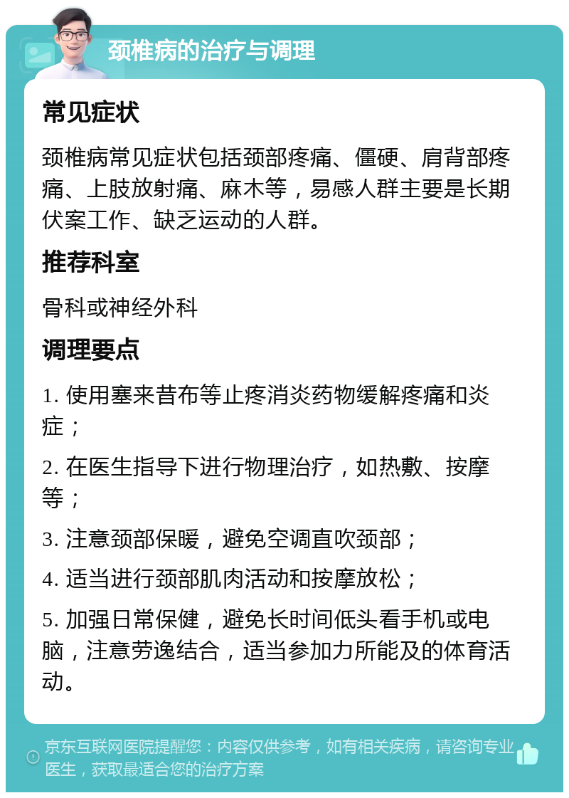 颈椎病的治疗与调理 常见症状 颈椎病常见症状包括颈部疼痛、僵硬、肩背部疼痛、上肢放射痛、麻木等，易感人群主要是长期伏案工作、缺乏运动的人群。 推荐科室 骨科或神经外科 调理要点 1. 使用塞来昔布等止疼消炎药物缓解疼痛和炎症； 2. 在医生指导下进行物理治疗，如热敷、按摩等； 3. 注意颈部保暖，避免空调直吹颈部； 4. 适当进行颈部肌肉活动和按摩放松； 5. 加强日常保健，避免长时间低头看手机或电脑，注意劳逸结合，适当参加力所能及的体育活动。