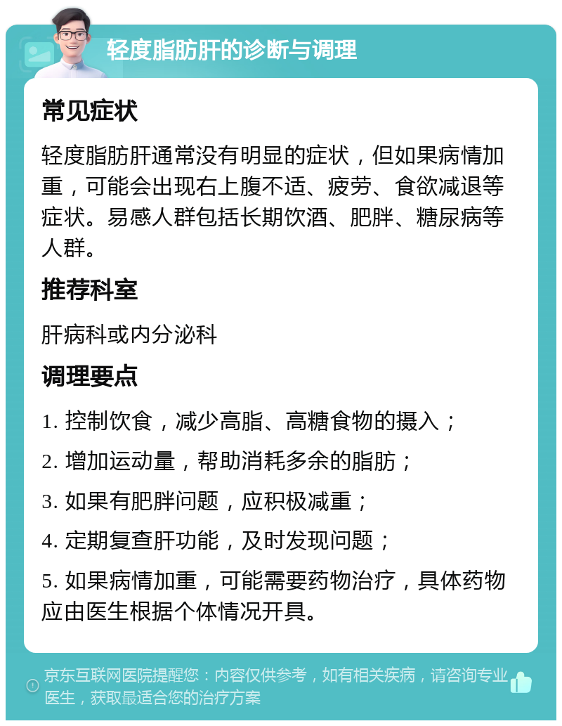 轻度脂肪肝的诊断与调理 常见症状 轻度脂肪肝通常没有明显的症状，但如果病情加重，可能会出现右上腹不适、疲劳、食欲减退等症状。易感人群包括长期饮酒、肥胖、糖尿病等人群。 推荐科室 肝病科或内分泌科 调理要点 1. 控制饮食，减少高脂、高糖食物的摄入； 2. 增加运动量，帮助消耗多余的脂肪； 3. 如果有肥胖问题，应积极减重； 4. 定期复查肝功能，及时发现问题； 5. 如果病情加重，可能需要药物治疗，具体药物应由医生根据个体情况开具。