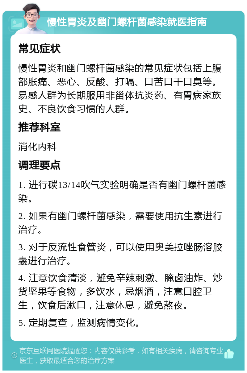 慢性胃炎及幽门螺杆菌感染就医指南 常见症状 慢性胃炎和幽门螺杆菌感染的常见症状包括上腹部胀痛、恶心、反酸、打嗝、口苦口干口臭等。易感人群为长期服用非甾体抗炎药、有胃病家族史、不良饮食习惯的人群。 推荐科室 消化内科 调理要点 1. 进行碳13/14吹气实验明确是否有幽门螺杆菌感染。 2. 如果有幽门螺杆菌感染，需要使用抗生素进行治疗。 3. 对于反流性食管炎，可以使用奥美拉唑肠溶胶囊进行治疗。 4. 注意饮食清淡，避免辛辣刺激、腌卤油炸、炒货坚果等食物，多饮水，忌烟酒，注意口腔卫生，饮食后漱口，注意休息，避免熬夜。 5. 定期复查，监测病情变化。